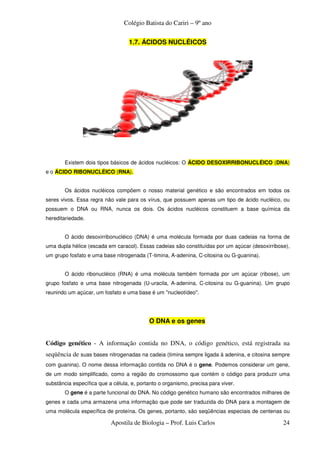 Colégio Batista do Cariri – 9º ano

                                   1.7. ÁCIDOS NUCLÉICOS




        Existem dois tipos básicos de ácidos nucléicos: O ÁCIDO DESOXIRRIBONUCLÉICO (DNA)
e o ÁCIDO RIBONUCLÉICO (RNA).


        Os ácidos nucléicos compõem o nosso material genético e são encontrados em todos os
seres vivos. Essa regra não vale para os vírus, que possuem apenas um tipo de ácido nucléico, ou
possuem o DNA ou RNA, nunca os dois. Os ácidos nucléicos constituem a base química da
hereditariedade.


        O ácido desoxirribonucléico (DNA) é uma molécula formada por duas cadeias na forma de
uma dupla hélice (escada em caracol). Essas cadeias são constituídas por um açúcar (desoxirribose),
um grupo fosfato e uma base nitrogenada (T-timina, A-adenina, C-citosina ou G-guanina).


        O ácido ribonucléico (RNA) é uma molécula também formada por um açúcar (ribose), um
grupo fosfato e uma base nitrogenada (U-uracila, A-adenina, C-citosina ou G-guanina). Um grupo
reunindo um açúcar, um fosfato e uma base é um "nucleotídeo".




                                           O DNA e os genes


Código genético - A informação contida no DNA, o código genético, está registrada na
seqüência de suas bases nitrogenadas na cadeia (timina sempre ligada à adenina, e citosina sempre
com guanina). O nome dessa informação contida no DNA é o gene. Podemos considerar um gene,
de um modo simplificado, como a região do cromossomo que contém o código para produzir uma
substância específica que a célula, e, portanto o organismo, precisa para viver.
        O gene é a parte funcional do DNA. No código genético humano são encontrados milhares de
genes e cada uma armazena uma informação que pode ser traduzida do DNA para a montagem de
uma molécula específica de proteína. Os genes, portanto, são seqüências especiais de centenas ou

                           Apostila de Biologia – Prof. Luis Carlos                             24
 
