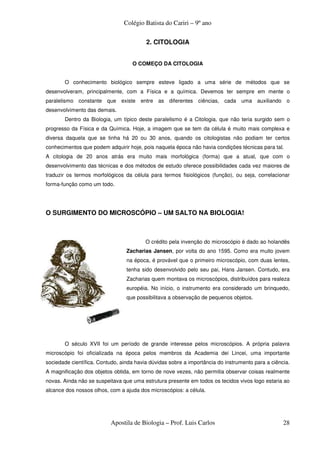 Colégio Batista do Cariri – 9º ano

                                         2. CITOLOGIA


                                   O COMEÇO DA CITOLOGIA


       O conhecimento biológico sempre esteve ligado a uma série de métodos que se
desenvolveram, principalmente, com a Física e a química. Devemos ter sempre em mente o
paralelismo constante que existe entre as diferentes ciências, cada uma auxiliando o
desenvolvimento das demais.
       Dentro da Biologia, um típico deste paralelismo é a Citologia, que não teria surgido sem o
progresso da Física e da Química. Hoje, a imagem que se tem da célula é muito mais complexa e
diversa daquela que se tinha há 20 ou 30 anos, quando os citologistas não podiam ter certos
conhecimentos que podem adquirir hoje, pois naquela época não havia condições técnicas para tal.
A citologia de 20 anos atrás era muito mais morfológica (forma) que a atual, que com o
desenvolvimento das técnicas e dos métodos de estudo oferece possibilidades cada vez maiores de
traduzir os termos morfológicos da célula para termos fisiológicos (função), ou seja, correlacionar
forma-função como um todo.




O SURGIMENTO DO MICROSCÓPIO – UM SALTO NA BIOLOGIA!



                                         O crédito pela invenção do microscópio é dado ao holandês
                                 Zacharias Jansen, por volta do ano 1595. Como era muito jovem
                                 na época, é provável que o primeiro microscópio, com duas lentes,
                                 tenha sido desenvolvido pelo seu pai, Hans Jansen. Contudo, era
                                 Zacharias quem montava os microscópios, distribuídos para realeza
                                 européia. No início, o instrumento era considerado um brinquedo,
                                 que possibilitava a observação de pequenos objetos.




       O século XVII foi um período de grande interesse pelos microscópios. A própria palavra
microscópio foi oficializada na época pelos membros da Academia dei Lincei, uma importante
sociedade científica. Contudo, ainda havia dúvidas sobre a importância do instrumento para a ciência.
A magnificação dos objetos obtida, em torno de nove vezes, não permitia observar coisas realmente
novas. Ainda não se suspeitava que uma estrutura presente em todos os tecidos vivos logo estaria ao
alcance dos nossos olhos, com a ajuda dos microscópios: a célula.




                          Apostila de Biologia – Prof. Luis Carlos                                28
 