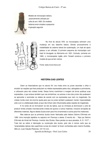 Colégio Batista do Cariri – 9º ano



                  Modelo de microscópio italiano,
                   possivelmente utilizado por
                  volta do ano 1600. Os modelos
                  italianos eram simples e pequenos
                  A geração seguinte




                                          No final do século XVII, os microscópios sofreram uma
                                  mudança em seu desenho básico. Devido provavelmente à
                                  instabilidade do sistema lateral de sustentação, um tripé de apoio
                                  passou a ser utilizado. O primeiro esquema de microscópio com
                                  tripé foi divulgado na Alemanha em 1631. Contudo, somente em
                                  1683, o microscopista inglês John Yarwell construiu o primeiro
                                  modelo de que se tem notícia.


                                  Fonte: www.invivo.fiocruz.br




                                   HISTÓRIA DAS LENTES


       Citam os historiadores que no século XV, era moda entre os juízes esconder o olhar e
encobrir as reações que lhes produziam os relatos expressados pelos réus, advogados e promotores,
e utilizavam para isto cristais fumês. Dessa forma mantinham à margem de tornar publicas suas
expressões, o que evitava também que nas entrelinhas, os autores e réus dos juízos não pudessem
se aproveitar e acomodar os relatos de acordo com as expressões que viam no magistrado. Os
cristais fumês eram de enorme ajuda para que os juízes também pudessem manter imparcialidade
ante o júri e a deliberação deste, já que não tinham sido influenciados pelas reações do magistrado.
       E foi antes de se formularem as leis da óptica, que os chineses já dominavam a arte de
produzir lentes simples manufaturando cristais de quartzo e outros materiais, inclusive armações de
diferentes materiais. Alguns destes óculos eram para fins ornamentais e outros para fins medicinais.
       Mas sabe-se que os primeiros óculos foram fabricados pelo italiano Salvino D'Armato em
1285. Uma inscrição lapidária no sepulcro em Florença o atesta. O escrito diz: - "Aqui jaz Salvino
D'Armato de Amati de Florença. Inventor dos Óculos. Deus perdoe os seus pecados. A. D. 1317". -
Tudo isto se refere à fabricação ou construção dos óculos, pois não é menos certo que as
"propriedades ópticas das superfícies curvas de cristais" já foram conhecidas pelo mesmo Euclides,
390 a.C. e por Cláudio Ptolomeo, 127-151 d.C.
                           Apostila de Biologia – Prof. Luis Carlos                                29
 