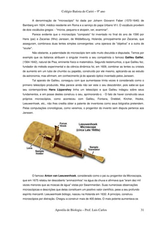 Colégio Batista do Cariri – 9º ano

        A denominação de "microscópio" foi dada por Johann Giovanni Faber (1570-1640) de
Bamberg em 1624; médico residente em Roma e a serviço do papa Urbano VI I. O vocábulo provêem
de dois vocábulos gregos: - "micros, pequeno e skopein, ver, examinar".
        Parece evidente que o microscópio "composto" foi inventado no final do ano de 1590 por
Hans (pai) e Zacarias (filho) Janssen, de Middelbourg, Holanda; principalmente por Zacarias, que
asseguram, combinava duas lentes simples convergentes: uma operava de "objetiva" e a outra de
"ocular".
        Não obstante, a paternidade do microscópio tem sido muito discutida e disputada. Temos por
exemplo que os italianos atribuem o singular invento a seu compatriota o famoso Galileu Galilei,
(1564-1642), natural de Pisa, eminente físico e matemático. Segundo testemunhos, o que Galileu fez,
fundador do método experimental e da ciência dinâmica foi, em 1609, combinar as lentes ou cristais
de aumento em um tubo de chumbo ou papelão, construído por ele mesmo, aplicando-as ao estudo
da astronomia, mas afirmam, em conhecimento já do aparato óptico inventado pelos Janssen.
        Tal aparato de Galileu, conseguiu com que aumentasse trinta vezes é considerado como o
primeiro telescópio produzido. Mas parece ainda não ser este o seu descobridor, pois sabe-se que
seu contemporâneo Hans Lippershey tinha um telescópio e que Galileu indagou sobre seus
fundamentos, e em posse destes construiu o seu, aprimorando-o. - O fato de haver construído seus
próprios    microscópios, como aconteceu com        Galileu, Fontana, Drebbel, Kircher, Hooke,
Leeuwenhoek, etc., não lhes credita obter a patente de inventores como seus biógrafos pretendem.
Pelas computações cronológicas, como veremos, o progenitor do invento sem disputa pertence aos
Janssen.




        O famoso Anton van Leeuwenhoek, considerado como o pai ou progenitor da Microscopia,
que em 1675 relatou ter descoberto “animaizinhos” na água da chuva e afirmava que "eram dez mil
vezes menores que as moscas de água" vistas por Swammerdan. Suas numerosas observações
microscópicas e descrições que delas constituem um positivo valor científico, pese a seu profundo
espírito mercantil. Leeuwenhoek biólogo, nasceu na Holanda em 1632. A princípio, construiu
microscópios por distração. Chegou a construir mais de 400 deles. O mais potente aumentava os



                          Apostila de Biologia – Prof. Luis Carlos                                  31
 
