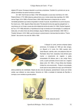 Colégio Batista do Cariri – 9º ano

objetos 275 vezes. Conseguiu descobrir os animais unicelulares. Também foi o primeiro em ver as
células vermelhas nos seres humanos e animais.
       Em 1827, Karl Ernest von Baer (1792-1876) descobriu o óvulo dos mamíferos. Em 1831,
Roberto Brown (1773-1858) observou pela primeira vez o núcleo celular das orquídeas. Em 1835,
James Paget (1814-1899) e Richard Owen (1804-1892) descrevem a traquina de um verme
nematóide parasitário que estava enquistado no tecido muscular, de preferência na carne de porco.
No mesmo ano, 1835, Agostino Bassi fala sobre "Os descobrimentos dos agentes patogênicos", e
reconheceu em um fungo a causa da enfermidade dos bichos de seda. Em 1836, Charles Caignard
da Tour (1777-1859) descobriu a importância do fungo na levedura em fermentação. E a cabeça de
todos eles, em sitial cimero da ciência biológica, figuram Mathías Jacob Schleiden (1804-1881) e
Theodor Schwann (1810-1882), que formularam e preconizaram a famosa doutrina sobre a "Teoria
Celular". Isto ocorreu nos anos de 1838 e 1839.




                                                           A Bausch & Lomb, primeira empresa óptica
                                                  americana, foi fundada em 1850 por dois amigos,
                                                  J.J. Bausch e H. Lomb. Em 1853, quando John
                                                  Jacob Bausch, alemão, abriu uma pequena ótica em
                                                  Rochester, Nova York, necessitou mais dinheiro para
                                                  manter    o   crescimento   do    negócio   e   pediu
                                                  emprestados 60 dólares para o seu amigo Henry
                                                  Lomb, a quem prometeu torna-lo sócio se o negócio
                                                  desse certo. Em 1920, a Força Aérea dos Estados
                                                  Unidos fez uma encomenda: - Produzir uma proteção
                                                  ocular para os seus pilotos de caça, que enfrentavam
sérios problemas de visibilidade. Depois de dez anos de pesquisa, apresentaram óculos com lentes
verdes, que refletiam os raios solares. Somente em 1936 a novidade foi batizada de Ray-Ban e
começou a ser vendida ao grande público.




                                                            Fonte: www.sdr.com.br



                           Apostila de Biologia – Prof. Luis Carlos                                 32
 