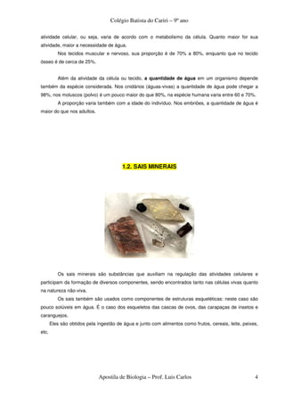 Colégio Batista do Cariri – 9º ano

atividade celular, ou seja, varia de acordo com o metabolismo da célula. Quanto maior for sua
atividade, maior a necessidade de água.
          Nos tecidos muscular e nervoso, sua proporção é de 70% a 80%, enquanto que no tecido
ósseo é de cerca de 25%.


          Além da atividade da célula ou tecido, a quantidade de água em um organismo depende
também da espécie considerada. Nos cnidários (águas-vivas) a quantidade de água pode chegar a
98%, nos moluscos (polvo) é um pouco maior do que 80%, na espécie humana varia entre 60 e 70%.
          A proporção varia também com a idade do indivíduo. Nos embriões, a quantidade de água é
maior do que nos adultos.




                                        1.2. SAIS MINERAIS




          Os sais minerais são substâncias que auxiliam na regulação das atividades celulares e
participam da formação de diversos componentes, sendo encontrados tanto nas células vivas quanto
na natureza não-viva.
          Os sais também são usados como componentes de estruturas esqueléticas: neste caso são
pouco solúveis em água. É o caso dos esqueletos das cascas de ovos, das carapaças de insetos e
caranguejos.
       Eles são obtidos pela ingestão de água e junto com alimentos como frutos, cereais, leite, peixes,
etc.




                             Apostila de Biologia – Prof. Luis Carlos                                 4
 