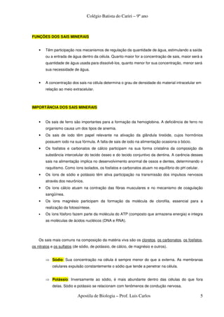 Colégio Batista do Cariri – 9º ano



FUNÇÕES DOS SAIS MINERAIS


    •   Têm participação nos mecanismos de regulação da quantidade de água, estimulando a saída
        ou a entrada de água dentro da célula. Quanto maior for a concentração de sais, maior será a
        quantidade de água usada para dissolvê-los, quanto menor for sua concentração, menor será
        sua necessidade de água.


    •   A concentração dos sais na célula determina o grau de densidade do material intracelular em
        relação ao meio extracelular.



IMPORTÂNCIA DOS SAIS MINERAIS


    •   Os sais de ferro são importantes para a formação da hemoglobina. A deficiência de ferro no
        organismo causa um dos tipos de anemia.
    •   Os sais de iodo têm papel relevante na ativação da glândula tireóide, cujos hormônios
        possuem iodo na sua fórmula. A falta de sais de iodo na alimentação ocasiona o bócio.
    •   Os fosfatos e carbonatos de cálcio participam na sua forma cristalina da composição da
        substância intercelular do tecido ósseo e do tecido conjuntivo da dentina. A carência desses
        sais na alimentação implica no desenvolvimento anormal de ossos e dentes, determinando o
        raquitismo. Como íons isolados, os fosfatos e carbonatos atuam no equilíbrio do pH celular.
    •   Os íons de sódio e potássio têm ativa participação na transmissão dos impulsos nervosos
        através dos neurônios.
    •   Os íons cálcio atuam na contração das fibras musculares e no mecanismo de coagulação
        sangüínea.
    •   Os íons magnésio participam da formação da molécula de clorofila, essencial para a
        realização da fotossíntese.
    •   Os íons fósforo fazem parte da molécula do ATP (composto que armazena energia) e integra
        as moléculas de ácidos nucléicos (DNA e RNA).




    Os sais mais comuns na composição da matéria viva são os cloretos, os carbonatos, os fosfatos,
os nitratos e os sulfatos (de sódio, de potássio, de cálcio, de magnésio e outros).


        ⇒ Sódio: Sua concentração na célula é sempre menor do que a externa. As membranas
            celulares expulsão constantemente o sódio que tende a penetrar na célula.


        ⇒ Potássio: Inversamente ao sódio, é mais abundante dentro das células do que fora
            delas. Sódio e potássio se relacionam com fenômenos de condução nervosa.

                            Apostila de Biologia – Prof. Luis Carlos                                  5
 
