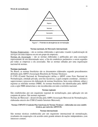 10
Níveis de normalização
Normas nacionais, do Mercosul e internacionais
Normas Empresariais – são as normas elaboradas e aprovadas visando à padronização de
serviços em uma empresa ou em um grupo de empresas;
Normas de Associação – são as normas elaboradas e publicadas por uma associação
representante de um determinado setor, a fim de estabelecer parâmetros a serem seguidos
por todas as empresas a ela associadas. São as normas editadas por uma organização
nacional de normas.
Normas nacionais
No Brasil, as normas brasileiras são os documentos elaborados segundo procedimentos
definidos pela ABNT (Associação Brasileira de Normas Técnicas).
O CNN (Comitê Nacional de Normalização) define a ABNT como Foro Nacional de
Normalização, entidade privada, sem fins lucrativos, à qual compete coordenar , orientar e
supervisionar o processo de elaboração de normas brasileiras, bem como elaborar, editar e
registrar as referidas normas (NBR). As normas brasileiras são identificadas pela ABNT
com a sigla NBR número/ano e são reconhecidas em todo o território nacional.
Normas regionais
São estabelecidas por um organismo regional de normalização, para aplicação em um
conjunto de países. São normas regionais:
Normas do Mercosul – desenvolvidas pela AMN (Associação Mercosul de Normalização),
elaboradas através dos CSM (Comitês Setoriais Mercosul).
Normas COPANT (Comissão Pan-Americana de Normas Técnicas) – elaboradas nos seus comitês
técnicos, por meio dos ABNT/CB.
Normas internacionais
São normas técnicas estabelecidas por um organismo internacional de normalização,
resultantes da cooperação e de acordos entre grande número de nações independentes, com
interesses comuns.
 