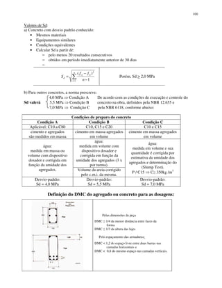 100
Valores de Sd:
a) Concreto com desvio padrão conhecido:
Mesmos materiais
Equipamentos similares
Condições equivalentes
Calcular Sd a partir de:
pelo menos 20 resultados consecutivos
obtidos em período imediatamente anterior de 30 dias
Porém, Sd > 2,0 MPa
b) Para outros concretos, a norma prescreve:
4,0 MPa Condição A De acordo com as condições de execução e controle do
Sd valerá 5,5 MPa Condição B concreto na obra, definidos pela NBR 12.655 e
7,0 MPa Condição C pela NBR 6118, conforme abaixo:
Condições de preparo do concreto
Condição A Condição B Condição C
Aplicável: C10 a C80 C10, C15 e C20 C10 e C15
cimento e agregados
são medidos em massa
cimento em massa agregados
em volume
cimento em massa agregados
em volume
água:
medida em volume com
dispositivo dosador e
corrigida em função da
umidade dos agregados (3 x
por turma).
água:
medida em massa ou
volume com dispositivo
dosador e corrigida em
função da umidade dos
agregados. Volume da areia corrigido
pelo c.m.i. da mesma.
água:
medida em volume e sua
quantidade é corrigida por
estimativa da umidade dos
agregados e determinação do
(Slump Test).
P / C15 C 350kg /m3
Desvio-padrão:
Sd = 4,0 MPa
Desvio-padrão:
Sd = 5,5 MPa
Desvio-padrão:
Sd = 7,0 MPa
Definição do DMC do agregado ou concreto para as dosagens:
Pelas dimensões da peça
DMC 1/4 da menor distância entre faces da
forma
DMC 1/3 da altura das lajes
Pelo espaçamento das armaduras:
DMC < 1,2 do espaço livre entre duas barras nas
camadas horizontais e
DMC < 0,8 do mesmo espaço nas camadas verticais.
= −
−
=
n
i
cicj
d
n
ff
S
1
2
1
)(
 