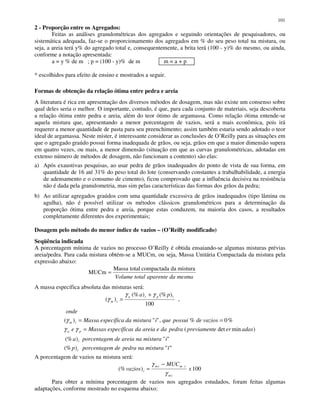 101
2 - Proporção entre os Agregados:
Feitas as análises granulométricas dos agregados e seguindo orientações de pesquisadores, ou
sistemática adequada, faz-se o proporcionamento dos agregados em % do seu peso total na mistura, ou
seja, a areia terá y% do agregado total e, consequentemente, a brita terá (100 - y)% do mesmo, ou ainda,
conforme a notação apresentada:
a = y % de m ; p = (100 - y)% de m m = a + p
* escolhidos para efeito de ensino e mostrados a seguir.
Formas de obtenção da relação ótima entre pedra e areia
A literatura é rica em apresentação dos diversos métodos de dosagem, mas não existe um consenso sobre
qual deles seria o melhor. O importante, contudo, é que, para cada conjunto de materiais, seja descoberta
a relação ótima entre pedra e areia, além do teor ótimo de argamassa. Como relação ótima entende-se
aquela mistura que, apresentando a menor porcentagem de vazios, será a mais econômica, pois irá
requerer a menor quantidade de pasta para seu preenchimento; assim também estaria sendo adotado o teor
ideal de argamassa. Neste mister, é interessante considerar as conclusões de O’Reilly para as situações em
que o agregado graúdo possui forma inadequada de grãos, ou seja, grãos em que a maior dimensão supera
em quatro vezes, ou mais, a menor dimensão (situação em que as curvas granulométricas, adotadas em
extenso número de métodos de dosagem, não funcionam a contento) são elas:
a) Após exaustivas pesquisas, ao usar pedra de grãos inadequados do ponto de vista de sua forma, em
quantidade de 16 até 31% do peso total do lote (conservando constantes a trabalhabilidade, a energia
de adensamento e o consumo de cimento), ficou comprovado que a influência decisiva na resistência
não é dada pela granulometria, mas sim pelas características das formas dos grãos da pedra;
b) Ao utilizar agregados graúdos com uma quantidade excessiva de grãos inadequados (tipo lâmina ou
agulha), não é possível utilizar os métodos clássicos granulométricos para a determinação da
proporção ótima entre pedra e areia, porque estas conduzem, na maioria dos casos, a resultados
completamente diferentes dos experimentais;
Dosagem pelo método do menor índice de vazios – (O’Reilly modificado)
Seqüência indicada
A porcentagem mínima de vazios no processo O’Reilly é obtida ensaiando-se algumas misturas prévias
areia/pedra. Para cada mistura obtém-se a MUCm, ou seja, Massa Unitária Compactada da mistura pela
expressão abaixo:
mesmadaaparentetotalVolume
misturadacompactadatotalMassa
MUCm =
A massa específica absoluta das misturas será:
"")(%
"")(%
)mindet(
%0%,"")(
,
100
)(%)(%
)(
ïmisturanapedrademporcentagep
imisturanaareiademporcentagea
adaserepreviamentpedradaeareiadasespecíficaMassase
vaziosdepossuiqueimisturadaespecíficaMassa
onde
pa
i
i
pa
im
ipia
im
=
==
+
=
γγ
γ
γγ
γ
A porcentagem de vazios na mistura será:
100)(% x
MUC
vazios
im
imim
i
γ
γ −
=
Para obter a mínima porcentagem de vazios nos agregados estudados, foram feitas algumas
adaptações, conforme mostrado no esquema abaixo:
 