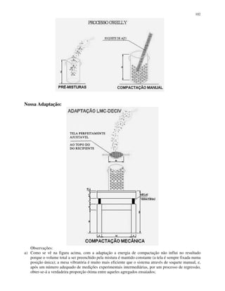 102
Nossa Adaptação:
Observações:
a) Como se vê na figura acima, com a adaptação a energia de compactação não influi no resultado
porque o volume total a ser preenchido pela mistura é mantido constante (a tela é sempre fixada numa
posição única); a mesa vibratória é muito mais eficiente que o sistema através de soquete manual, e,
após um número adequado de medições experimentais intermediárias, por um processo de regressão,
obter-se-á a verdadeira proporção ótima entre aqueles agregados ensaiados;
 
