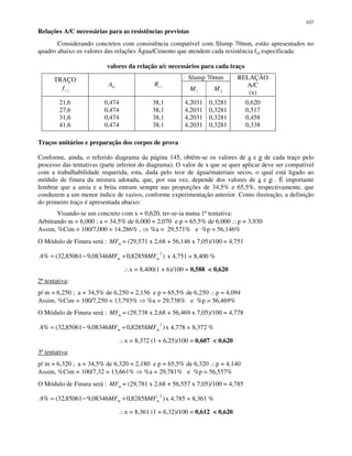 107
Relações A/C necessárias para as resistências previstas
Considerando concretos com consistência compatível com Slump 70mm, estão apresentados no
quadro abaixo os valores das relações Água/Cimento que atendem cada resistência fcj especificada:
valores da relação a/c necessários para cada traço
Slump 70mmTRAÇO
jcf GA jcR
1M 2M
RELAÇÃO
A/C
(x)
21,6
27,6
31,6
41,6
0,474
0,474
0,474
0,474
38,1
38,1
38,1
38,1
4,2031
4,2031
4,2031
4,2031
0,3281
0,3281
0,3281
0,3281
0,620
0,517
0,458
0,338
Traços unitários e preparação dos corpos de prova
Conforme, ainda, o referido diagrama da página 145, obtêm-se os valores de a e p de cada traço pelo
processo das tentativas (parte inferior do diagrama). O valor de x que se quer aplicar deve ser compatível
com a trabalhabilidade requerida, esta, dada pelo teor de água/materiais secos, o qual está ligado ao
módulo de finura da mistura adotada, que, por sua vez, depende dos valores de a e p . É importante
lembrar que a areia e a brita entram sempre nas proporções de 34,5% e 65,5%, respectivamente, que
conduzem a um menor índice de vazios, conforme experimentação anterior. Como ilustração, a definição
do primeiro traço é apresentada abaixo:
Visando-se um concreto com x = 0,620, ter-se-ia numa 1ª tentativa:
Arbitrando m = 6,000 ; a = 34,5% de 6,000 = 2,070 e p = 65,5% de 6,000 ∴p = 3,930
Assim, %Cim = 100/7,000 = 14,286% , %a = 29,571% e %p = 56,146%
O Módulo de Finura será : mMF = (29,571 x 2,68 + 56,146 x 7,05)/100 = 4,751
)82858,008346,985061,32(%
2
mm MFMFA +−= x 4,751 = 8,400 %
∴x = 8,400(1 + 6)/100 = 0,588 < 0,620
2ª tentativa:
p/ m = 6,250 ; a = 34,5% de 6,250 = 2,156 e p = 65,5% de 6,250 ∴p = 4,094
Assim, %Cim = 100/7,250 = 13,793% %a = 29,738% e %p = 56,469%
O Módulo de Finura será : mMF = (29,738 x 2,68 + 56,469 x 7,05)/100 = 4,778
)82858,008346,985061,32(%
2
mm MFMFA +−= x 4,778 = 8,372 %
∴x = 8,372 (1 + 6,25)/100 = 0,607 < 0,620
3ª tentativa:
p/ m = 6,320 ; a = 34,5% de 6,320 = 2,180 e p = 65,5% de 6,320 ∴p = 4,140
Assim, %Cim = 100/7,32 = 13,661% %a = 29,781% e %p = 56,557%
O Módulo de Finura será : mMF = (29,781 x 2,68 + 56,557 x 7,05)/100 = 4,785
)82858,008346,985061,32(%
2
mm MFMFA +−= x 4,785 = 8,361 %
∴x = 8,361 (1 + 6,32)/100 = 0,612 < 0,620
 