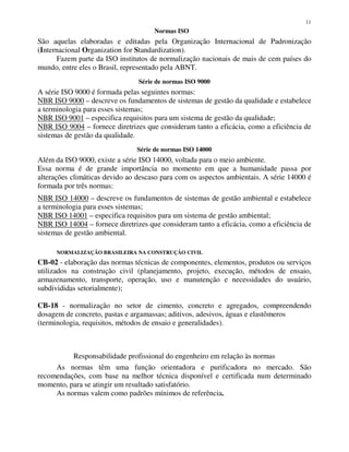 11
Normas ISO
São aquelas elaboradas e editadas pela Organização Internacional de Padronização
(Internacional Organization for Standardization).
Fazem parte da ISO institutos de normalização nacionais de mais de cem países do
mundo, entre eles o Brasil, representado pela ABNT.
Série de normas ISO 9000
A série ISO 9000 é formada pelas seguintes normas:
NBR ISO 9000 – descreve os fundamentos de sistemas de gestão da qualidade e estabelece
a terminologia para esses sistemas;
NBR ISO 9001 – especifica requisitos para um sistema de gestão da qualidade;
NBR ISO 9004 – fornece diretrizes que consideram tanto a eficácia, como a eficiência de
sistemas de gestão da qualidade.
Série de normas ISO 14000
Além da ISO 9000, existe a série ISO 14000, voltada para o meio ambiente.
Essa norma é de grande importância no momento em que a humanidade passa por
alterações climáticas devido ao descaso para com os aspectos ambientais. A série 14000 é
formada por três normas:
NBR ISO 14000 – descreve os fundamentos de sistemas de gestão ambiental e estabelece
a terminologia para esses sistemas;
NBR ISO 14001 – especifica requisitos para um sistema de gestão ambiental;
NBR ISO 14004 – fornece diretrizes que consideram tanto a eficácia, como a eficiência de
sistemas de gestão ambiental.
NORMALIZAÇÃO BRASILEIRA NA CONSTRUÇÃO CIVIL
CB-02 - elaboração das normas técnicas de componentes, elementos, produtos ou serviços
utilizados na construção civil (planejamento, projeto, execução, métodos de ensaio,
armazenamento, transporte, operação, uso e manutenção e necessidades do usuário,
subdivididas setorialmente);
CB-18 - normalização no setor de cimento, concreto e agregados, compreendendo
dosagem de concreto, pastas e argamassas; aditivos, adesivos, águas e elastômeros
(terminologia, requisitos, métodos de ensaio e generalidades).
Responsabilidade profissional do engenheiro em relação às normas
As normas têm uma função orientadora e purificadora no mercado. São
recomendações, com base na melhor técnica disponível e certificada num determinado
momento, para se atingir um resultado satisfatório.
As normas valem como padrões mínimos de referência.
 