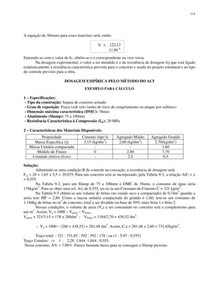 114
A equação de Abrams para esses materiais será, então:
fc = 123,12
11,86 X
Entrando-se com o valor de fc, obtém-se o x correspondente ou vice-versa.
Na dosagem experimental, o valor a ser atendido é o da resistência de dosagem fcj que está ligado
estatisticamente à resistência característica prevista para o concreto e usada no projeto estrutural e ao tipo
de controle previsto para a obra.
DOSAGEM EMPÍRICA PELO MÉTODO DO ACI
EXEMPLO PARA CÁLCULO
1 – Especificações:
- Tipo da construção: Sapata de concreto armado
- Grau de exposição: Fraca (sob solo isento de risco de congelamento ou ataque por sulfatos)
- Dimensão máxima característica (DMC): 38mm
- Abatimento (Slump): 75 a 100mm
- Resistência Característica à Compressão (fck): 20 MPa
2 – Características dos Materiais Disponíveis:
Propriedade Cimento (tipo I) Agregado Miúdo Agregado Graúdo
Massa Específica (γ) 3,15 (kg/dm3
) 2,60 (kg/dm3
) 2,70(kg/dm3
)
Massa Unitária compactada - - 1,60
Módulo de Finura 0 2,80 7,70
Umidade efetiva (livre) - 2,5 0,5
Solução:
Admitindo-se uma condição B de controle na execução, a resistência de dosagem será:
Fcj = 20 + 1,65 x 5,5 = 29,075. Para um concreto sem ar incorporado, pela Tabela 9-3, a relação A/C = x
= 0,555.
Na Tabela 9-2, para um Slump de 75 a 100mm e DMC de 38mm, o consumo de água seria
178kg/m3
. Para se obter uma rel. A/c de 0,555, ter-se-ia um Consumo de Cimento C = 321 kg/m3
.
Na Tabela 9-5 obtém-se um volume de britas (no estado seco e compactado) de 0,74m3
quando a
areia tem MF = 2,80. Como a massa unitária compactada do graúdo é 1,60, tem-se um consumo de
1.184kg de britas no m3
de concreto; total a ser dividido na base de 50% entre brita 1 e brita 2.
Nessas condições, o volume de areia (Va) a ser consumido no concreto será o complemento para
um m3
. Assim, Va = 1000 – Vpasta – Vbritas.
Vpasta = 321/3,15 + 178 ≅ 280dm3
; Vbritas = 1184/2,70 = 438,52 dm3
.
∴ Va = 1000 – (280 + 438,52) = 281,48 dm3
. Assim, C.a = 281,48 x 2,60 = 731,85kg/m3
.
Traço total: : 321 : 731,85 : 592 : 592 : 178 ; ou (1 : 5,97 : 0,555)
Traço Unitário: 1 : 2,28 :1,844 :1,844 : 0,555.
Nesse concreto, A% = 7,96%. Parece bastante baixo para se conseguir o Slump previsto.
 