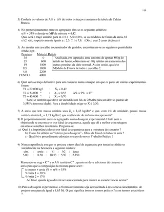 119
3) Conferir os valores de A% e α% de todos os traços constantes da tabela de Caldas
Branco.
4) No proporcionamento entre os agregados têm-se os seguintes critérios:
α% = 53% e deseja-se MF da mistura = 4,42
Qual será o traço unitário para m = 6 e A%=9,0%, se os módulos de finura da areia, b1
e b2 são, respectivamente iguais a : 2,5; 7,1 e 7,8. (Obs.: usar 2 casas decimais)
5) Ao ensaiar um cascalho no peneirador de graúdos, encontraram-se as seguintes quantidades
retidas (g):
Peneiras Material Retido
38 0 Analisada, em separado, uma amostra de apenas 800g do
25 600 retido no fundo, obtiveram-se160g retidas em cada uma das
19 1400 outras peneiras da série normal. Assim sendo, qual é o
9,5 1800 Módulo de Finura de todo o cascalho ?.
4,8 2200
FUNDO 4000
6) Qual seria o traço definitivo para um concreto numa situação em que os pares de valores experimentais
foram:
T1 = 62.000 kgf ; X1 = 0,42
T2 = 54.000 “ ; X2 = 0,53 A% = 9% = C te
T3 = 45.000 “ ; X3 = 0,70
Sabe-se também que deve ser atendido um fck de 25MPa para um desvio-padrão de
3,5MPa (mesma idade). Para a durabilidade exige-se X ≤ 0,50.
7) A areia que tem massa unitária seca δ a = 1,43 kg/dm³ e que, com 4% de umidade, possui massa
unitária úmida δ h = 1,19 kg/dm³, que coeficiente de inchamento apresenta?
8) O proporcionamento entre os agregados numa dosagem experimental é feito com o
objetivo de se encontrar o teor ideal de argamassa, aquele que dê a melhor concretagem
em obra e a melhor resistência. Pergunta-se:
a) Qual é a importância desse teor ideal de argamassa para a estrutura de concreto ?
b) Como foi obtido no “roteiro para dosagem” - filme da Encol exibido em aula ?
c) Qual foi o procedimento adotado no caso do nosso Trabalho Prático ?
9) Numa experiência em que se procura o teor ideal de argamassa por tentativas tinha-se
inicialmente na betoneira a seguinte mistura:
cim. : areia : b1 : b2 : água
5,00 : 8,50 : 10,53 : 5,97 : 2,850
Mantendo-se o m = C te
e o A% também Cte
, quanto se deve adicionar de cimento e
areia para que a composição da mistura passe a ter :
(cimento + areia )% = α% = 53%
% brita 1 = 30 %
% brita 2 = 17%
Ao final, quanta água deverá ser acrescentada para manter as características acima?
10) Para a dosagem experimental, a Norma recomenda seja acrescentada à resistência característica de
projeto uma parcela igual a 1,65 Sd. O que significa isso em termos práticos? e em termos estatísticos
?
 