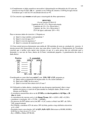 120
11) Complemente os dados numéricos necessários à determinação em laboratório de A% para um
concreto no traço 1: 2,2 : 3,0 : x ; quando se usa 5,00 kg de cimento e 5,450 kg de água inicial.
Considerar que o valor de A% encontrado deverá ser 9%.
12) Um concreto cujo resumo enviado para o encarregado de obras apresentava:
(RESUMO)
1 Sc de cimento CP II-E-32
2 padiolas de (42 x 32 x 30)cm areia úmida
2 padiolas de (31 x 31x 30)cm brita 1:
1 padiola de (34 x 34 x 28)cm brita 2
22,4 l de água a adicionar: (h% = 4%)
Para os mesmos dados do exercício 1, Pergunta-se:
a) Qual é o traço unitário correspondente ?
b) Qual é o teor de água A% ?
c) Qual é o teor de argamassa ?
d) Qual é o consumo de materiais por m³ ?
13) Uma central processa diariamente uma média de 100 toneladas de areia na produção de concreto. A
mesma possui dois fornecedores de areia, mas uma delas é muito fina e o Departamento de Tecnologia
concluiu que o melhor seria operar uma mistura, já que só a areia grossa não era suficiente para a
demanda e o seu teor de finos, abaixo de 0,15mm, considerado pequeno. A granulometria das areias é
dada abaixo:
Peneiras % acumulado
(mm) areia A areia B
4,8 .............. 5 0
2,4 .............. 20 0
1,2 .............. 50 10
0,6 .............. 75 30
0,3 ............... 90 55
0,15 ............... 98 90
MF = 3,38 MF = 1,85
Considerando-se como ideal uma areia C com 2,50 ≤≤≤≤ MF ≤≤≤≤ 2,51, pergunta-se:
a) Quais serão as proporções de mistura entre A e B a serem adotadas ?
b) Qual será o DMC da nova areia ?
c) Qual é o teor de finos abaixo de 0,15 mm ?
14) Utilizando os dados abaixo, simulação de uma dosagem experimental, obter o traço
unitário em massa e o custo do m³ para atender às condições dadas. (Pode-se usar
Abrams ou O’Reilly).
- A resistência característica deve ser de 25 MPa com desvio-padrão de 4,0 Mpa; a 28
dias de idade;
- A consistência do concreto será ≅ à do Slump 70 mm; (M1 = 4,2031 e M2 = 0,3281)
- considerar a correlação: A% = 17,236 – 1,866MFm.
- No processo do INT adotar curva com MF = 4,16; a areia e a brita1 tem MF’s de 3,00 e
7,00, respectivamente
- No O’Reilly, considerar 42% de areia e 58% de brita, porém o traço definitivo deverá ter
α % ≥ 50%
- Ensaiados traços com relações A/C de 0,35 ; 0,45 e 0,55. Obtiveram-se 80.000; 60.000 e
46.000 Kgf em corpos de prova 15 x 30 cm.
- Rcj = 40MPa a 28dias (CP III-40)
 