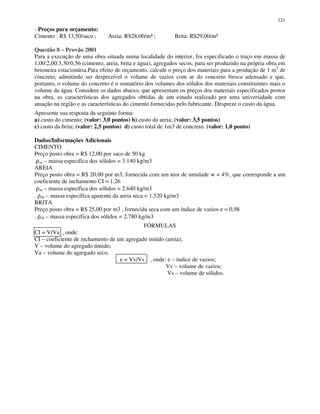 121
- Preços para orçamento:
Cimento : R$ 13,50/saco ; Areia: R$28,00/m³ ; Brita: R$29,00/m³
Questão 8 – Provão 2001
Para a execução de uma obra situada numa localidade do interior, foi especificado o traço em massa de
1,00:2,00:3,30:0,56 (cimento, areia, brita e água), agregados secos, para ser produzido na própria obra em
betoneira estacionária.Para efeito de orçamento, calcule o preço dos materiais para a produção de 1 m3
de
concreto, admitindo ser desprezível o volume de vazios com ar do concreto fresco adensado e que,
portanto, o volume do concreto é o somatório dos volumes dos sólidos dos materiais constituintes mais o
volume da água. Considere os dados abaixo, que apresentam os preços dos materiais especificados postos
na obra, as características dos agregados obtidas de um estudo realizado por uma universidade com
atuação na região e as características do cimento fornecidas pelo fabricante. Despreze o custo da água.
Apresente sua resposta da seguinte forma:
a) custo do cimento; (valor: 3,0 pontos) b) custo da areia; (valor: 3,5 pontos)
c) custo da brita; (valor: 2,5 pontos) d) custo total de 1m3 de concreto. (valor: 1,0 ponto)
Dados/Informações Adicionais
CIMENTO
Preço posto obra = R$ 12,00 por saco de 50 kg
.ρsc – massa específica dos sólidos = 3.140 kg/m3
AREIA
Preço posto obra = R$ 20,00 por m3, fornecida com um teor de umidade w = 4%, que corresponde a um
coeficiente de inchamento CI = 1,26
ρsa – massa específica dos sólidos = 2.640 kg/m3
. ρda – massa específica aparente da areia seca = 1.520 kg/m3
BRITA
Preço posto obra = R$ 25,00 por m3 , fornecida seca com um índice de vazios e = 0,98
. ρsb – massa específica dos sólidos = 2.780 kg/m3
FÓRMULAS
CI = V/Va , onde:
CI – coeficiente de inchamento de um agregado miúdo (areia);
V – volume do agregado úmido;
Va – volume do agregado seco.
e = Vv/Vs , onde: e – índice de vazios;
Vv – volume de vazios;
Vs – volume de sólidos.
 