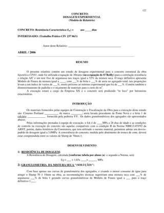 122
CONCRETO:
DOSAGEM EXPERIMENTAL
(Modelo de Relatório)
CONCRETO: Resistência Característica (fck) = aos _____dias
INTERESSADO: (Trabalho Prático CIV 237 06/1)
Autor deste Relatório: ______________________________________
ABRIL / 2006
........................................................................................................................................................................
RESUMO
O presente relatório contém um estudo de dosagem experimental para o concreto estrutural da obra
hipotética CIV01, onde foi utilizada a equação de Abrams (ou a equação de O´Reilly) para a correlação resistência
x relação A/C e um teor fixo de argamassa nos traços igual a 52% da mistura seca. O traço definitivo apresenta
Módulo de Finura da mistura igual a ____, com ___% de brita e ___% de areia no agregado total; tais proporções
levam a um índice de vazios de ___%, muito próximo ao mínimo experimental que foi de ___%. Contém também o
dimensionamento de padiolas e o orçamento de materiais para o custo do m3
.
A execução estará a cargo da Empresa XX e o concreto será produzido “in loco” por betoneiras
estacionárias.
INTRODUÇÃO
Os materiais fornecidos pelas equipes de Construção e Fiscalização da Obra para a execução deste estudo
são: Cimento Portland __________ da marca ________; areia lavada procedente de Ponte Nova e a brita 1 de
calcário _____________ fornecida pela pedreira YY. Os dados granulométricos dos agregados são apresentados
abaixo.
Pelas informações prestadas à equipe de execução, o fck é de ____MPa a 28 dias de idade e as condições
de controle na execução do concreto são aquelas compatíveis com a condição B da Norma NBR12.655/92 da
ABNT, porém, dados históricos da Construtora, que tem utilizado o mesmo material, permitem adotar um desvio-
padrão de dosagem igual a 3,0MPa. A consistência do concreto, medida pelo abatimento do tronco de cone, deverá
estar compreendida entre os valores de Slump de 70mm ±.
DESENVOLVIMENTO
1) RESISTÊNCIA DE DOSAGEM:
A Resistência de Dosagem, calculada [conforme tabela por aluno (a) e segundo a Norma, será:
fcj = ___ + 1,65x ____= ______ MPa
2) GRANULOMETRIA DA MISTURA SECA "(SOLUÇÃO)":
Com base apenas nas curvas de granulometria dos agregados, e visando o menor consumo de água para
atingir o Slump 70 ± 10mm na obra, as recomendações técnicas sugeririam uma mistura seca com ___% de
argamassa ___% de brita 1 gerando curvas granulométricas de Módulo de Finura igual a ___ para o traço
definitivo 1:___.
 