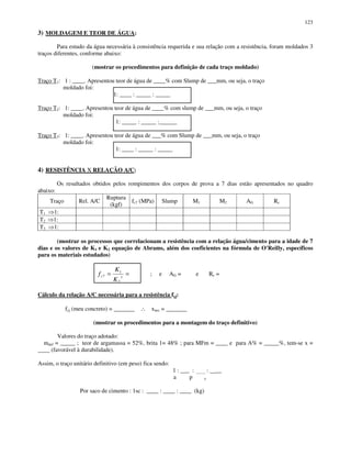 123
3) MOLDAGEM E TEOR DE ÁGUA:
Para estudo da água necessária à consistência requerida e sua relação com a resistência, foram moldados 3
traços diferentes, conforme abaixo:
(mostrar os procedimentos para definição de cada traço moldado)
Traço T1: 1 : ____. Apresentou teor de água de ____% com Slump de ___mm, ou seja, o traço
moldado foi:
1: ____ : _____ : _____
Traço T2: 1: ____. Apresentou teor de água de ____% com slump de ___mm, ou seja, o traço
moldado foi:
1: _____ : _____ :______
Traço T3: 1: ____. Apresentou teor de água de ___% com Slump de ___mm, ou seja, o traço
moldado foi:
1: ____ : _____ : _____
4) RESISTÊNCIA X RELAÇÃO A/C:
Os resultados obtidos pelos rompimentos dos corpos de prova a 7 dias estão apresentados no quadro
abaixo:
Traço Rel. A/C
Ruptura
(kgf)
fc7 (MPa) Slump M1 M2 AG Rc
T1 1:
T2 1:
T3 1:
(mostrar os processos que correlacionam a resistência com a relação água/cimento para a idade de 7
dias e os valores de K1 e K2 equação de Abrams, além dos coeficientes na fórmula de O'Reilly, específicos
para os materiais estudados)
== xc
K
K
f
2
1
7 ; e AG = e Rc =
Cálculo da relação A/C necessária para a resistência fcj:
fcj (meu concreto) = _______ ∴ xnec = _______
(mostrar os procedimentos para a montagem do traço definitivo)
Valores do traço adotado:
mdef = _____ ; teor de argamassa = 52%, brita 1= 48% ; para MFm = ____ e para A% = _____%, tem-se x =
____ (favorável à durabilidade).
Assim, o traço unitário definitivo (em peso) fica sendo:
1 : __ : _____ : __
a p x
Por saco de cimento : 1sc : ____ : ____ : ____ (kg)
 