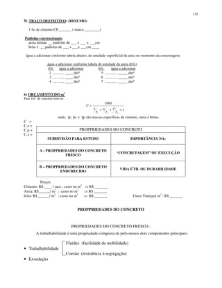124
5) TRAÇO DEFINITIVO: (RESUMO)
1 Sc de cimento CP_______ ( marca ________)
Padiolas convencionais:
areia úmida: __ padiolas de ___ x ___ x ___cm
brita 1: __ padiolas de ___ x ___x ___cm ____
água a adicionar conforme tabela abaixo, de umidade superficial da areia no momento da concretagem:
água a adicionar conforme tabela de umidade da areia (h%):
h% água a adicionar h% água a adicionar
2 ............ ____ dm³ 5 ............. _____ dm³
3 ..... ...... ____ dm³ 6 ............. _____ dm³
4 .... ....... ____ dm³ 7 ............. _____ dm³
6) ORÇAMENTO DO m3
Para 1m3
de concreto tem-se:
onde, γc, γa e γp são massas específicas de cimento, areia e britas.
C =
C.a =
C.p =
C.x =
Preços:
Cimento: R$ ____ / saco ; custo no m3
R$ _______
Areia: R$______/ m3
; custo no m3
R$ _______
brita: R$ ______/ m3
; custo no m3
R$ _______ Custo Total por m3
: R$ _______
PROPPRIEDADES DO CONCRETO
PROPRIEDADES DO CONCRETO FRESCO :
A trabalhabilidade é uma propriedade composta de pelo menos dois componentes principais:
Fluidez (facilidade de mobilidade)
• Trabalhabilidade
Coesão (resistência à segregação)
• Exsudação
PROPPRIEDADES DO CONCRETO
SUBDIVISÃO PARA ESTUDO IMPORTÂNCIA NA:
A - PROPPRIEDADES DO CONCRETO
FRESCO
“CONCRETAGEM” OU EXECUÇÃO
B – PROPPRIEDADES DO CONCRETO
ENDURECIDO
VIDA ÚTIL OU DURABILIDADE
xpa
C
pac
+++
=
γγγ
1
1000
 