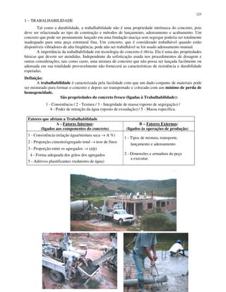 125
1 – TRABALHABILIDADE
Tal como a durabilidade, a trabalhabilidade não é uma propriedade intrínseca do concreto, pois
deve ser relacionada ao tipo de construção e métodos de lançamento, adensamento e acabamento. Um
concreto que pode ser prontamente lançado em uma fundação maciça sem segregar poderia ser totalmente
inadequado para uma peça estrutural fina. Um concreto, que é considerado trabalhável quando estão
disponíveis vibradores de alta freqüência, pode não ser trabalhável se for usado adensamento manual.
A importância da trabalhabilidade em tecnologia do concreto é óbvia. Ela é uma das propriedades
básicas que devem ser atendidas. Independente da sofisticação usada nos procedimentos de dosagem e
outras considerações, tais como custo, uma mistura de concreto que não possa ser lançada facilmente ou
adensada em sua totalidade provavelmente não fornecerá as características de resistência e durabilidade
esperadas.
Definição:
A trabalhabilidade é caracterizada pela facilidade com que um dado conjunto de materiais pode
ser misturado para formar o concreto e depois ser transportado e colocado com um mínimo de perda de
homogeneidade.
São propriedades do concreto fresco (ligadas à Trabalhabilidade):
1 - Consistência / 2 - Textura / 3 - Integridade de massa (oposto de segregação) /
4 - Poder de retenção da água (oposto de exsudação) / 5 - Massa específica.
Fatores que afetam a Trabalhabilidade
A - Fatores Internos:
(ligados aos componentes do concreto)
B – Fatores Externos:
(ligados às operações de produção)
1 - Consistência (relação água/mistura seca → A %)
2 - Proporção cimento/agregado total → teor de finos
3 - Proporção entre os agregados → (a/p)
4 - Forma adequada dos grãos dos agregados
5 - Aditivos plastificantes (redutores de água)
1 - Tipos de mistura, transporte,
lançamento e adensamento
2 - Dimensões e armadura da peça
a executar.
 