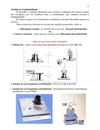 126
Medida da Trabalhabilidade
Os aparelhos e métodos idealizados para verificar a influência dos diversos fatores
não conseguem por em evidência todas as propriedades cujo conjunto constitui a
trabalhabilidade.
Os fatores internos são normalmente considerados, havendo dificuldade quanto aos
externos.
Todos os processos baseiam-se em uma das seguintes proposições, mede-se:
a deformação causada ao concreto fresco por uma força pré-determinada.
ou
o esforço a ocasionar numa massa de concreto uma deformação pré-estabelecida.
Alguns processos mais simples e divulgados:
a) Slump Test – mede a consistência pelo abatimento do tronco de cone (MB 256)
b) Ensaios de escorregamento sem limitações - Flow test e Mesa de Graff
c) Ensaios de escorregamento com limitações - Remoldagem de Powers, Remoldagem
modificado e ensaio VEBE
 