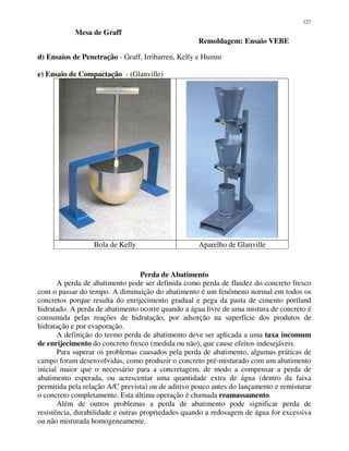 127
Mesa de Graff
Remoldagem: Ensaio VEBE
d) Ensaios de Penetração - Graff, Irribarren, Kelly e Humm
e) Ensaio de Compactação - (Glanville)
Bola de Kelly Aparelho de Glanville
Perda de Abatimento
A perda de abatimento pode ser definida como perda de fluidez do concreto fresco
com o passar do tempo. A diminuição do abatimento é um fenômeno normal em todos os
concretos porque resulta do enrijecimento gradual e pega da pasta de cimento portland
hidratado. A perda de abatimento ocorre quando a água livre de uma mistura de concreto é
consumida pelas reações de hidratação, por adsorção na superfície dos produtos de
hidratação e por evaporação.
A definição do termo perda de abatimento deve ser aplicada a uma taxa incomum
de enrijecimento do concreto fresco (medida ou não), que cause efeitos indesejáveis.
Para superar os problemas causados pela perda de abatimento, algumas práticas de
campo foram desenvolvidas, como produzir o concreto pré-misturado com um abatimento
inicial maior que o necessário para a concretagem, de modo a compensar a perda de
abatimento esperada, ou acrescentar uma quantidade extra de água (dentro da faixa
permitida pela relação A/C prevista) ou de aditivo pouco antes do lançamento e remisturar
o concreto completamente. Esta última operação é chamada reamassamento.
Além de outros problemas a perda de abatimento pode significar perda de
resistência, durabilidade e outras propriedades quando a redosagem de água for excessiva
ou não misturada homogeneamente.
 
