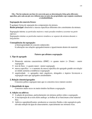129
Obs.: Não há realmente um fator de conversão para as determinações feitas pelos diferentes
aparelhos, pois cada um põe em evidência uma ou outra das propriedades cujo conjunto constituem
a trabalhabilidade.
Segregação do concreto fresco:
É qualquer forma de separação dos componentes da mistura.
Razão principal: dimensões e massas específicas diferentes dos constituintes da mistura.
Segregação interna: as partículas maiores e mais pesadas tendem a assentar na parte
inferior;
Segregação externa: as partículas maiores tendem a se separar da mistura durante o
lançamento.
Conseqüências da segregação:
a) heterogeneidade do concreto endurecido;
b) alterações nas relações agregado/cimento e água/cimento dentro do material.
Fatores que afetam a segregação
1. Tipo de agregado
• Dimensão máxima característica (DMC) quanto maior (> 25mm) - maior
segregação
• teor de finos quanto maior - menor segregação
• massa específica o aumento da massa específica do agregado graúdo em relação
ao miúdo aumenta a tendência à segregação
• angulosidade agregados mais angulosos, alongados e ásperos favorecem a
segregação mais que agregados arredondados
2. Relação cimento/agregados
Concretos pobres segregam mais que os concretos ricos (menor coesão)
3. Quantidade de água
Concretos muito secos ou muito úmidos facilitam a segregação.
4. Adições ou aditivos:
• A adição de pozolanas, particularmente em misturas pobres reduz a segregação.
• A incorporação de ar tem efeito análogo: as bolhas de ar funcionam como material
fino.
• Aditivos superplastificantes: produzem-se concretos fluidos e não segregáveis pela
elevada redução da água de amassamento, especialmente nas misturas ricas.
 