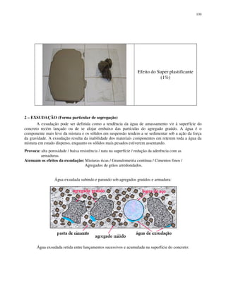 130
Efeito do Super plastificante
(1%)
2 – EXSUDAÇÃO (Forma particular de segregação)
A exsudação pode ser definida como a tendência da água de amassamento vir à superfície do
concreto recém lançado ou de se alojar embaixo das partículas do agregado graúdo. A água é o
componente mais leve da mistura e os sólidos em suspensão tendem a se sedimentar sob a ação da força
da gravidade. A exsudação resulta da inabilidade dos materiais componentes em reterem toda a água da
mistura em estado disperso, enquanto os sólidos mais pesados estiverem assentando.
Provoca: alta porosidade / baixa resistência / nata na superfície / redução da aderência com as
armaduras.
Atenuam os efeitos da exsudação: Misturas ricas / Granulometria contínua / Cimentos finos /
Agregados de grãos arredondados.
Água exsudada subindo e parando sob agregados graúdos e armadura:
Água exsudada retida entre lançamentos sucessivos e acumulada na superfície do concreto:
 