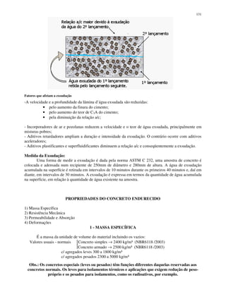 131
Fatores que afetam a exsudação
-A velocidade e a profundidade da lâmina d’água exsudada são reduzidas:
• pelo aumento da finura do cimento;
• pelo aumento do teor de C3A do cimento;
• pela diminuição da relação a/c;
- Incorporadores de ar e pozolanas reduzem a velocidade e o teor de água exsudada, principalmente em
misturas pobres;
- Aditivos retardadores ampliam a duração e intensidade da exsudação. O contrário ocorre com aditivos
aceleradores;
- Aditivos plastificantes e superfluidificantes diminuem a relação a/c e conseqüentemente a exsudação.
Medida da Exsudação:
Uma forma de medir a exsudação é dada pela norma ASTM C 232, uma amostra de concreto é
colocada e adensada num recipiente de 250mm de diâmetro e 280mm de altura. A água de exsudação
acumulada na superfície é retirada em intervalos de 10 minutos durante os primeiros 40 minutos e, daí em
diante, em intervalos de 30 minutos. A exsudação é expressa em termos da quantidade de água acumulada
na superfície, em relação à quantidade de água existente na amostra.
PROPRIEDADES DO CONCRETO ENDURECIDO
1) Massa Específica
2) Resistência Mecânica
3) Permeabilidade e Absorção
4) Deformações
1 - MASSA ESPECÍFICA
É a massa da unidade de volume do material incluindo os vazios:
Valores usuais - normais Concreto simples → 2400 kg/m³ (NBR6118 /2003)
Concreto armado → 2500 kg/m³ (NBR6118 /2003)
c/ agregados leves 300 a 1800 kg/m³
c/ agregados pesados 2300 a 5000 kg/m³
Obs.: Os concretos especiais (leves ou pesados) têm funções diferentes daquelas reservadas aos
concretos normais. Os leves para isolamentos térmicos e aplicações que exigem redução de peso-
próprio e os pesados para isolamentos, como os radioativos, por exemplo.
 