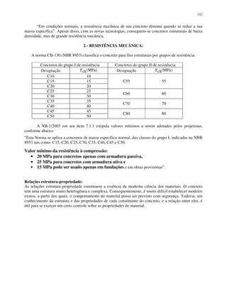 132
“Em condições normais, a resistência mecânica de um concreto diminui quando se reduz a sua
massa específica”. Apesar disso, com as novas tecnologias, conseguem-se concretos estruturais de baixa
densidade, mas de grande resistência mecânica.
2 - RESISTÊNCIA MECÂNICA:
A norma CB-130 (NBR 8953) classifica o concreto para fins estruturais por grupos de resistência:
Concretos do grupo I de resistência Concretos do grupo II de resistência
Designação Fck(MPa) Designação Fck(MPa)
C10 10
C15 15
C20 20
C55 55
C25 25
C30 30
C60 60
C35 35
C40 40
C70 70
C45 45
C50 50
C80 80
A NB-1/2003 em seu item 7.1.1 estipula valores mínimos a serem adotados pelos projetistas,
conforme abaixo:
“Esta Norma se aplica a concretos de massa específica normal, das classes do grupo I, indicadas na NBR
8953 tais como: C15, C20, C25, C30, C35, C40, C45 e C50.
Valor mínimo da resistência à compressão:
• 20 MPa para concretos apenas com armadura passiva,
• 25 MPa para concretos com armadura ativa e
• 15 MPa pode ser usado apenas em fundações e em obras provisórias”.
Relações estrutura-propriedade:
As relações estrutura-propriedade constituem a essência da moderna ciência dos materiais. O concreto
tem uma estrutura muito heterogênea e complexa. Consequentemente, é muito difícil estabelecer modelos
exatos, a partir dos quais, o comportamento do material possa ser previsto com segurança. Todavia, um
conhecimento da estrutura e das propriedades de cada constituinte do concreto, e a relação entre eles, é
útil para se exercer um certo controle sobre as propriedades do material.
 