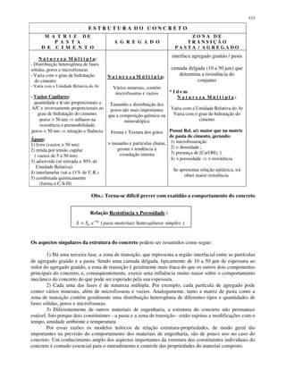 133
E S T R U T U R A D O C O N C R E T O
M A T R I Z D E
P A S T A
D E C I M E N T O
A G R E G A D O
Z O N A D E
T R A N S I Ç Ã O
P A S T A / A G R E G A D O
N a t u r e z a M ú l t i p l a:
- Distribuição heterogênea de fases
sólidas, poros e microfissuras
- Varia com o grau de hidratação
do cimento
- Varia com a Umidade Relativa do Ar
- Vazios Capilares:
quantidade e φ são proporcionais a
A/C e inversamente proporcionais ao
grau de hidratação do cimento.
poros > 50 nm influem na
resistência e permeabilidade.
poros < 50 nm retração e fluência.
Águas:
1) livre (vazios > 50 nm)
2) retida por tensão capilar
( vazios de 5 a 50 nm)
3) adsorvida (só retirada a 30% de
Umidade Relativa)
4) interlamelar (sai a 11% de U.R.)
5) combinada quimicamente
(forma o C-S-H)
N a t u r e z a M ú l t i p l a:
Vários minerais; contém
microfissuras e vazios
Tamanho e distribuição dos
poros são mais importantes
que a composição química ou
mineralógica
Forma e Textura dos grãos
> tamanho e partículas chatas,
geram > tendência à
exsudação interna
interface agregado graúdo / pasta
camada delgada (10 a 50 µm) que
determina a resistência do
conjunto
* I d e m
N a t u r e z a M ú l t i p l a :
Varia com a Umidade Relativa do Ar
Varia com o grau de hidratação do
cimento
Possui Rel. a/c maior que na matriz
de pasta de cimento, gerando:
1) microfissuração
2) < densidade ;
3) presença de [Ca(OH)2 ]
4) > porosidade < resistência
Se apresentar relação epitáxica, irá
obter maior resistência.
Obs.: Torna-se difícil prever com exatidão o comportamento do concreto
Relação Resistência x Porosidade :
Os aspectos singulares da estrutura do concreto podem ser resumidos como segue:
1) Há uma terceira fase, a zona de transição, que representa a região interfacial entre as partículas
de agregado graúdo e a pasta. Sendo uma camada delgada, tipicamente de 10 a 50 µm de espessura ao
redor do agregado graúdo, a zona de transição é geralmente mais fraca do que os outros dois componentes
principais do concreto, e, consequentemente, exerce uma influência muito maior sobre o comportamento
mecânico do concreto do que pode ser esperado pela sua espessura.
2) Cada uma das fases é de natureza múltipla. Por exemplo, cada partícula de agregado pode
conter vários minerais, além de microfissuras e vazios. Analogamente, tanto a matriz de pasta como a
zona de transição contêm geralmente uma distribuição heterogênea de diferentes tipos e quantidades de
fases sólidas, poros e microfissuras.
3) Diferentemente de outros materiais de engenharia, a estrutura do concreto não permanece
estável. Isto porque dois constituintes - a pasta e a zona de transição - estão sujeitas a modificações com o
tempo, umidade ambiente e temperatura.
Por essas razões os modelos teóricos de relação estrutura-propriedades, de modo geral tão
importantes na previsão do comportamento dos materiais de engenharia, são de pouco uso no caso do
concreto. Um conhecimento amplo dos aspectos importantes da estrutura dos constituintes individuais do
concreto é contudo essencial para o entendimento e controle das propriedades do material composto.
)hom(0 simplesogêneosmateriaisparaeSS kp−
=
 