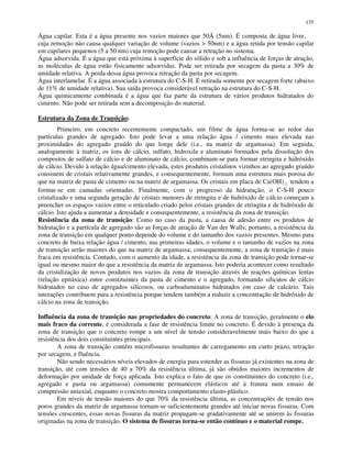 135
Água capilar. Esta é a água presente nos vazios maiores que 50Å (5nm). É composta de água livre,
cuja remoção não causa qualquer variação de volume (vazios > 50nm) e a água retida por tensão capilar
em capilares pequenos (5 a 50 nm) cuja remoção pode causar a retração no sistema.
Água adsorvida. É a água que está próxima à superfície do sólido e sob a influência de forças de atração,
as moléculas de água estão fisicamente adsorvidas. Pode ser retirada por secagem da pasta a 30% de
umidade relativa. A perda dessa água provoca retração da pasta por secagem.
Água interlamelar. É a água associada à estrutura do C-S-H. É retirada somente por secagem forte (abaixo
de 11% de umidade relativa). Sua saída provoca considerável retração na estrutura do C-S-H.
Água quimicamente combinada é a água que faz parte da estrutura de vários produtos hidratados do
cimento. Não pode ser retirada sem a decomposição do material.
Estrutura da Zona de Transição:
Primeiro, em concreto recentemente compactado, um filme de água forma-se ao redor das
partículas grandes de agregado. Isto pode levar a uma relação água / cimento mais elevada nas
proximidades do agregado graúdo do que longe dele (i.e., na matriz de argamassa). Em seguida,
analogamente à matriz, os íons de cálcio, sulfato, hidroxila e aluminato formados pela dissolução dos
compostos de sulfato de cálcio e de aluminato de cálcio, combinam-se para formar etringita e hidróxido
de cálcio. Devido à relação água/cimento elevada, estes produtos cristalinos vizinhos ao agregado graúdo
consistem de cristais relativamente grandes, e consequentemente, formam uma estrutura mais porosa do
que na matriz de pasta de cimento ou na matriz de argamassa. Os cristais em placa de Ca(OH) 2 tendem a
formar-se em camadas orientadas. Finalmente, com o progresso da hidratação, o C-S-H pouco
cristalizado e uma segunda geração de cristais menores de etringita e de hidróxido de cálcio começam a
preencher os espaços vazios entre o reticulado criado pelos cristais grandes de etringita e de hidróxido de
cálcio. Isto ajuda a aumentar a densidade e consequentemente, a resistência da zona de transição.
Resistência da zona de transição: Como no caso da pasta, a causa de adesão entre os produtos de
hidratação e a partícula de agregado são as forças de atração de Van der Walls; portanto, a resistência da
zona de transição em qualquer ponto depende do volume e do tamanho dos vazios presentes. Mesmo para
concreto de baixa relação água / cimento, nas primeiras idades, o volume e o tamanho de vazios na zona
de transição serão maiores do que na matriz de argamassa; consequentemente, a zona de transição é mais
fraca em resistência. Contudo, com o aumento da idade, a resistência da zona de transição pode tornar-se
igual ou mesmo maior do que a resistência da matriz de argamassa. Isto poderia acontecer como resultado
da cristalização de novos produtos nos vazios da zona de transição através de reações químicas lentas
(relação epitáxica) entre constituintes da pasta de cimento e o agregado, formando silicatos de cálcio
hidratados no caso de agregados silicosos, ou carboaluminatos hidratados em caso de calcário. Tais
interações contribuem para a resistência porque tendem também a reduzir a concentração de hidróxido de
cálcio na zona de transição.
Influência da zona de transição nas propriedades do concreto: A zona de transição, geralmente o elo
mais fraco da corrente, é considerada a fase de resistência limite no concreto. É devido à presença da
zona de transição que o concreto rompe a um nível de tensão consideravelmente mais baixo do que a
resistência dos dois constituintes principais.
A zona de transição contém microfissuras resultantes de carregamento em curto prazo, retração
por secagem, e fluência.
Não sendo necessários níveis elevados de energia para estender as fissuras já existentes na zona de
transição, até com tensões de 40 a 70% da resistência última, já são obtidos maiores incrementos de
deformação por unidade de força aplicada. Isto explica o fato de que os constituintes do concreto (i.e.,
agregado e pasta ou argamassa) comumente permanecem elásticos até à fratura num ensaio de
compressão uniaxial, enquanto o concreto mostra comportamento elasto-plástico.
Em níveis de tensão maiores do que 70% da resistência última, as concentrações de tensão nos
poros grandes da matriz de argamassa tornam-se suficientemente grandes até iniciar novas fissuras. Com
tensões crescentes, essas novas fissuras da matriz propagam-se gradativamente até se unirem às fissuras
originadas na zona de transição. O sistema de fissuras torna-se então contínuo e o material rompe.
 