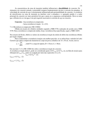 136
As características da zona de transição também influenciam a durabilidade do concreto. Os
elementos em concreto armado e protendido rompem freqüentemente devido à corrosão da armadura. A
velocidade de corrosão do aço é enormemente influenciada pela permeabilidade do concreto. A existência
de microfissuras na zona de transição na interface com a armadura e o agregado graúdo é a razão
principal do concreto ser mais permeável do que a pasta ou a argamassa correspondente. Deve-se notar
que a difusão do ar e da água é um pré-requisito necessário à corrosão do aço no concreto.
Concreto: - boa resistência à compressão;
- baixa resistência à tração: fc ≅ 10 ft
7.1.4 Resistência à compressão (NB-1/2004)
Obtida em ensaios de cilindros moldados segundo a NBR 5738, realizados de acordo com a NBR
5739. Para a resistência à compressão média, fcmj e resistência fckj especificada, seguir a NBR 12655.
Nos ensaios de flexão, obtêm-se valores da resistência à tração da ordem do dobro das resistências obtidas
por tração simples.
Para se determinar a resistência à tração com melhor precisão, só se utiliza hoje o método de Lobo
Carneiro que aplica compressão diametral no corpo de prova cilíndrico de 15 x 30 cm. Assim, tem-se:
DL
P
ft
π
2
= , onde P é a carga de ruptura, D = 15cm e L = 30cm.
Em seu item 7.1.5 a NB-1/2004 diz sobre a resistência à tração do concreto:
A resistência à tração direta fct pode ser considerada igual a 0,9 fct,sp ou 0,7 fct,f ou, na falta de ensaios para
obtenção de fct,sp e fct,f, pode ser avaliada por meio das expressões (1) a (3).
fctm = 0,3 fck
2/3
(1)
fctK,inf = 0,7 fctm (2)
fctk,sup = 1,3 fctm (3)
 