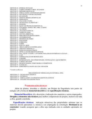 14
ABNT/CB-20 – ENERGIA NUCLEAR
ABNT/CB-21 – COMPUTADORES E PROC. DE DADOS
ABNT/CB-22 – IMPERMEABILIZAÇÃO
ABNT/CB-23 – EMBALAGEM E ACONDICIONAMENTO
ABNT/CB-24 – SEGURANÇA CONTRA INCÊNDIO
ABNT/CB-25 – QUALIDADE
ABNT/CB-26 – ODONTO-MÉDICO-HOSPITALAR
ABNT/CB-28 – SIDERURGIA
ABNT/CB-29 – CELULOSE E PAPEL
ABNT/CB-30 – TECNOLOGIA ALIMENTAR *
ABNT/CB-31 – MADEIRA
ABNT/CB-32 – EQUIP. DE PROTEÇÃO INDIVIDUAL
ABNT/CB-33 – JOALHERIA, GEMAS, MET. PREC. E BIJOU.
ABNT/CB-35 – ALUMÍNIO
ABNT/CB-36 – ANÁLISES CLÍNICAS
ABNT/CB-37 – VIDROS PLANOS
ABNT/CB-38 – GESTÃO AMBIENTAL
ABNT/CB-39 – IMPLEMENTOS RODOVIÁRIOS
ABNT/CB-40 – ACESSIBILIDADE
ABNT/CB-41 – MINÉRIOS DE FERRO
ABNT/CB-42 – SOLDAGEM
ABNT/CB-43 – CORROSÃO
ABNT/CB-44 – COBRE
ABNT/CB-45 – PNEUS E AROS
ABNT/CB-46 – ÁREAS LIMPAS E CONTROLADAS
ABNT/CB-47 – AMIANTO CRISOTILA *
ABNT/CB-48 – MÁQUINAS RODOVIÁRIAS
ABNT/CB-49 – ÓPTICA E INSTRUMENTOS ÓPTICOS
ABNT/CB-50 – MAT, EQUIP. E ESTRUT. OFFSHORE PARA IND.DO PETRÓLEO E GÁS NAT.
ABNT/CB-52 – CAFÉ
ABNT/CB-53 – NORMALIZAÇÃO EM METROLOGIA
ABNT/CB-54 – TURISMO
ABNT/CB-55 – REFRIGERAÇÃO, AR-CONDICIONADO, VENTILAÇÃO E AQUECIMENTO
ABNT/CB-56 – CARNE E DO LEITE
ABNT/CB-57 – HIGIENE PESSOAL, PERFUMARIA E COSMÉTICOS
ABNT/CB-59 – FUNDIÇÃO
ABNT/CB-60 – FERRAMENTAS MANUAIS E DE USINAGEM
* Comitês em Recesso
ORGANISMOS DE NORMALIZAÇÃO SETORIAL (ONS)
ABNT/ONS-27 – TECNOLOGIA GRÁFICA
ABNT/ONS-34 – PETRÓLEO
ABNT/ONS-51 – EMBALAGEM E ACONDICIONAMENTO PLÁSTICOS
ABNT/ONS-58 – ENSAIOS NÃO-DESTRUTIVOS
5) ESPECIFICAÇÕES TÉCNICAS
Além de plantas, desenhos e cálculos, um Projeto de Engenharia tem partes de
redação sob a forma de memorial descritivo e de especificações técnicas.
Memorial Descritivo: dá a descrição e indicação dos materiais a serem empregados.
Dirigido a elementos não técnicos para melhor compreensão do projeto, inclusive de toda
a obra, quando concluída.
Especificações técnicas: indicação minuciosa das propriedades mínimas que os
materiais devem apresentar e a técnica a ser empregada na construção. Destinam-se ao
construtor visando assegurar que a obra seja realizada com os cuidados apontados no
projeto.
 