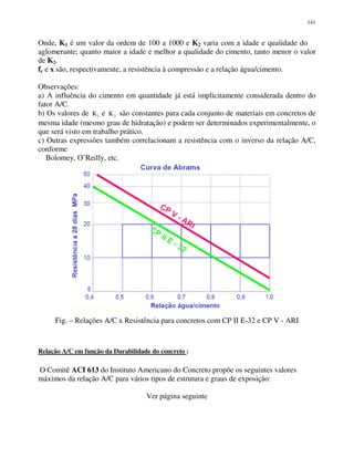 141
Onde, K1 é um valor da ordem de 100 a 1000 e K2 varia com a idade e qualidade do
aglomerante; quanto maior a idade e melhor a qualidade do cimento, tanto menor o valor
de K2.
fc e x são, respectivamente, a resistência à compressão e a relação água/cimento.
Observações:
a) A influência do cimento em quantidade já está implicitamente considerada dentro do
fator A/C.
b) Os valores de K1 e K2 são constantes para cada conjunto de materiais em concretos de
mesma idade (mesmo grau de hidratação) e podem ser determinados experimentalmente, o
que será visto em trabalho prático.
c) Outras expressões também correlacionam a resistência com o inverso da relação A/C,
conforme
Bolomey, O’Reilly, etc.
Fig. – Relações A/C x Resistência para concretos com CP II E-32 e CP V - ARI
Relação A/C em função da Durabilidade do concreto :
O Comitê ACI 613 do Instituto Americano do Concreto propõe os seguintes valores
máximos da relação A/C para vários tipos de estrutura e graus de exposição:
Ver página seguinte
 