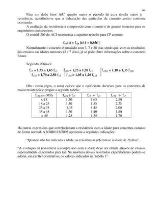 144
Para um dado fator A/C, quanto maior o período de cura úmida maior a
resistência, admitindo-se que a hidratação das partículas de cimento anidro continua
ocorrendo.
A avaliação da resistência à compressão com o tempo é de grande interesse para os
engenheiros construtores.
O comitê 209 do ACI recomenda a seguinte relação para CP comum:
fcm(t) = fc28 [t/(4 + 0,85t)]
Normalmente o concreto é ensaiado com 3, 7 e 28 dias sendo que, com os resultados
dos ensaios nas idades menores (3 e 7 dias), já se pode obter informações sobre o concreto
futuro.
Segundo Petrucci:
fc7 = 1,35 a 1,65 fc3 fc28 = 1,25 a 1,50 fc7 fc365 = 1,10 a 1,35 fc28
fc28 = 1,70 a 2,50 fc3 fc90 = 1,05 a 1,20 fc28
Obs.: como regra, o autor coloca que o coeficiente decresce para os concretos de
maior resistência e propõe a seguinte tabela:
Há outras expressões que correlacionam a resistência com a idade para concretos curados
de forma normal. A NBR6118/2003 apresenta a seguintes indicações:
“Quando não for indicada a idade, as resistências referem-se à idade de 28 dias”.
“A evolução da resistência à compressão com a idade deve ser obtida através de ensaios
especialmente executados para tal. Na ausência desses resultados experimentais podem-se
adotar, em caráter orientativo, os valores indicados na Tabela 1”.
fc28 em MPa fc28 ÷÷÷÷ fc7 fc7 ÷÷÷÷ fc3 fc28 ÷÷÷÷ fc3
< 18
18 a 25
25 a 35
35 a 45
> 45
1,50
1,40
1,35
1,30
1,25
1,65
1,55
1,45
1,40
1,35
2,50
2,25
2,00
1,80
1,70
 