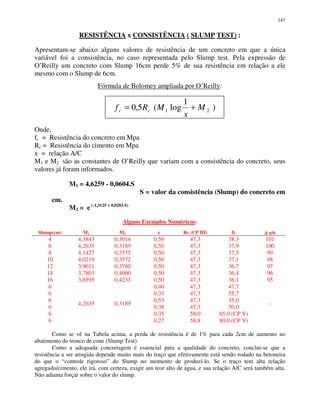 147
RESISTÊNCIA x CONSISTÊNCIA ( SLUMP TEST) :
Apresentam-se abaixo alguns valores de resistência de um concreto em que a única
variável foi a consistência, no caso representada pelo Slump test. Pela expressão de
O’Reilly um concreto com Slump 16cm perde 5% de sua resistência em relação a ele
mesmo com o Slump de 6cm.
Fórmula de Bolomey ampliada por O’Reilly:
Onde,
fc = Resistência do concreto em Mpa
Rc = Resistência do cimento em Mpa
x = relação A/C
M1 e M2 são as constantes de O’Reilly que variam com a consistência do concreto, seus
valores já foram informados.
M1 = 4,6259 - 0,0604.S
S = valor da consistência (Slump) do concreto em
cm.
M2 = e (-1,3125 + 0,0283.S)
Alguns Exemplos Numéricos:
Slump(cm) M1 M2 x Rc (CP III) fc ∆∆∆∆ n/6
4 4,3843 0,3014 0,50 47,3 38,3 101
6 4,2635 0,3189 0,50 47,3 37,9 100
8 4,1427 0,3375 0,50 47,3 37,5 99
10 4,0219 0,3572 0,50 47,3 37,1 98
12 3,9011 0,3780 0,50 47,3 36,7 97
14 3,7803 0,4000 0,50 47,3 36,4 96
16 3,6595 0,4233 0,50 47,3 36,1 95
6 0,40 47,3 47,7
6 0,33 47,3 55,7
6 0,53 47,3 35,0
6 0,38 47,3 50,0
6 0,35 58,0 65,0 (CP V)
6
4,2635 0,3189
0,27 58,8 80,0 (CP V)
-
Como se vê na Tabela acima, a perda de resistência é de 1% para cada 2cm de aumento no
abatimento do tronco de cone (Slump Test).
Como a adequada concretagem é essencial para a qualidade do concreto, conclui-se que a
resistência a ser atingida depende muito mais do traço que efetivamente está sendo rodado na betoneira
do que o “controle rigoroso” do Slump no momento de produzí-lo. Se o traço tem alta relação
agregado/cimento, ele irá, com certeza, exigir um teor alto de água, e sua relação A/C será também alta.
Não adianta forçar sobre o valor do slump.
)
1
log(5,0 21 M
x
MRf cc +=
 