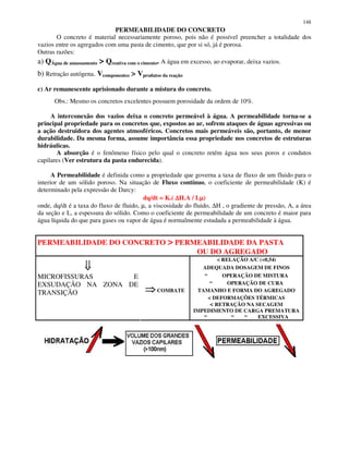 148
PERMEABILIDADE DO CONCRETO
O concreto é material necessariamente poroso, pois não é possível preencher a totalidade dos
vazios entre os agregados com uma pasta de cimento, que por si só, já é porosa.
Outras razões:
a) QÁgua de amassamento > Qreativa com o cimento. A água em excesso, ao evaporar, deixa vazios.
b) Retração autógena. Vcomponentes > Vprodutos da reação
c) Ar remanescente aprisionado durante a mistura do concreto.
Obs.: Mesmo os concretos excelentes possuem porosidade da ordem de 10%.
A interconexão dos vazios deixa o concreto permeável à água. A permeabilidade torna-se a
principal propriedade para os concretos que, expostos ao ar, sofrem ataques de águas agressivas ou
a ação destruidora dos agentes atmosféricos. Concretos mais permeáveis são, portanto, de menor
durabilidade. Da mesma forma, assume importância essa propriedade nos concretos de estruturas
hidráulicas.
A absorção é o fenômeno físico pelo qual o concreto retém água nos seus poros e condutos
capilares (Ver estrutura da pasta endurecida).
A Permeabilidade é definida como a propriedade que governa a taxa de fluxo de um fluido para o
interior de um sólido poroso. Na situação de Fluxo contínuo, o coeficiente de permeabilidade (K) é
determinado pela expressão de Darcy:
dq/dt = K.( ∆∆∆∆H.A / Lµµµµ)
onde, dq/dt é a taxa do fluxo de fluido, µ, a viscosidade do fluido, ∆H , o gradiente de pressão, A, a área
da seção e L, a espessura do sólido. Como o coeficiente de permeabilidade de um concreto é maior para
água líquida do que para gases ou vapor de água é normalmente estudada a permeabilidade à água.
PERMEABILIDADE DO CONCRETO > PERMEABILIDADE DA PASTA
OU DO AGREGADO
< RELAÇÃO A/C (<0,54)
ADEQUADA DOSAGEM DE FINOS
“ OPERAÇÃO DE MISTURA
“ OPERAÇÃO DE CURA
TAMANHO E FORMA DO AGREGADO
< DEFORMAÇÕES TÉRMICAS
< RETRAÇÃO NA SECAGEM
IMPEDIMENTO DE CARGA PREMATURA
MICROFISSURAS E
EXSUDAÇÃO NA ZONA DE
TRANSIÇÃO COMBATE
“ “ “ EXCESSIVA
 