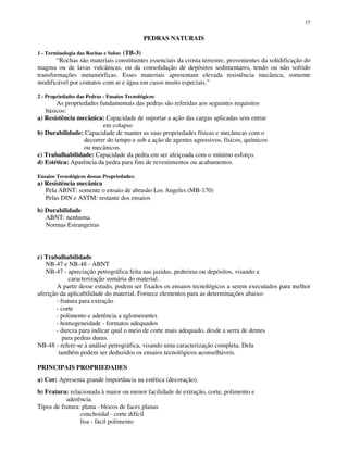 15
PEDRAS NATURAIS
1 - Terminologia das Rochas e Solos: (TB-3)
“Rochas são materiais constituintes essenciais da crosta terrestre, provenientes da solidificação do
magma ou de lavas vulcânicas, ou da consolidação de depósitos sedimentares, tendo ou não sofrido
transformações metamórficas. Esses materiais apresentam elevada resistência mecânica, somente
modificável por contatos com ar e água em casos muito especiais.”
2 - Propriedades das Pedras - Ensaios Tecnológicos:
As propriedades fundamentais das pedras são referidas aos seguintes requisitos
básicos:
a) Resistência mecânica: Capacidade de suportar a ação das cargas aplicadas sem entrar
em colapso
b) Durabilidade: Capacidade de manter as suas propriedades físicas e mecânicas com o
decorrer do tempo e sob a ação de agentes agressivos, físicos, químicos
ou mecânicos.
c) Trabalhabilidade: Capacidade da pedra em ser afeiçoada com o mínimo esforço.
d) Estética: Aparência da pedra para fins de revestimentos ou acabamentos.
Ensaios Tecnológicos dessas Propriedades:
a) Resistência mecânica
Pela ABNT: somente o ensaio de abrasão Los Angeles (MB-170)
Pelas DIN e ASTM: restante dos ensaios
b) Durabilidade
ABNT: nenhuma
Normas Estrangeiras
c) Trabalhabilidade
NB-47 e NB-48 - ABNT
NB-47 - apreciação petrográfica feita nas jazidas, pedreiras ou depósitos, visando a
caracterização sumária do material.
A partir desse estudo, podem ser fixados os ensaios tecnológicos a serem executados para melhor
aferição da aplicabilidade do material. Fornece elementos para as determinações abaixo:
- fratura para extração
- corte
- polimento e aderência a aglomerantes
- homogeneidade - formatos adequados
- dureza para indicar qual o meio de corte mais adequado, desde a serra de dentes
para pedras duras.
NB-48 - refere-se à análise petrográfica, visando uma caracterização completa. Dela
também podem ser deduzidos os ensaios tecnológicos aconselháveis.
PRINCIPAIS PROPRIEDADES
a) Cor: Apresenta grande importância na estética (decoração).
b) Fratura: relacionada à maior ou menor facilidade de extração, corte, polimento e
aderência.
Tipos de fratura: plana - blocos de faces planas
conchoidal - corte difícil
lisa - fácil polimento
 