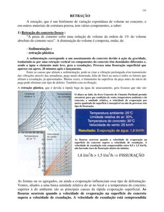 154
RETRAÇÃO
A retração, que é um fenômeno de variação espontânea de volume no concreto, e
em outros materiais de estrutura porosa, tem várias componentes, a saber:
1) Retração do concreto fresco :
“A pasta de cimento sofre uma redução de volume da ordem de 1% do volume
absoluto do cimento seco”. A diminuição do volume é composta, então, de:
- Sedimentação e
- retração plástica
A sedimentação corresponde a um assentamento do concreto devido à ação da gravidade,
traduzindo-se por uma retração vertical (os componentes do concreto têm densidades diferentes e,
sendo a água o elemento mais leve, gera a exsudação). Provoca uma fissuração superficial que
aparece em aprox. 20 minutos após o lançamento.
Entre as causas que afetam a sedimentação, pode-se citar a vibração prolongada e/ou transmissão
das vibrações através das armaduras, pega muito demorada, falta de finos na areia e todos os fatores que
afetam a exsudação, já apresentados. Muitas vezes, o tratamento da superfície da peça antes do início da
pega pode eliminar este tipo de defeito. Também com revibração.
A retração plástica, que é devida à rápida fuga da água de amassamento, gera fissuras que não são
progressivas.
O ábaco ao lado, do livro Concreto de Cimento Portland permite
encontrar para que condições de vento, temperatura ambiente e do
concreto, e umidade relativa, a velocidade de evaporação por
metro quadrado de superfície é susceptível ou não de provocar este
tipo de fissuração.
As fissuras ocorrem quando a velocidade de evaporação na
superfície do concreto supera a velocidade de exsudação. A
velocidade de exsudação está compreendida entre 0,5 e 1,5 l/m²/h,
não havendo risco de fissuração abaixo do mínimo.
1,8 l/m2
/h > 1,5 l/m2
/h FISSURAÇÃO
As formas ou os agregados, ou ainda a evaporação influenciam esse tipo de deformação.
Ventos, aliados a uma baixa umidade relativa do ar no local e a temperatura do concreto,
superior à do ambiente são as principais causas da rápida evaporação superficial. As
fissuras ocorrem quando a velocidade de evaporação na superfície do concreto
supera a velocidade de exsudação. A velocidade de exsudação está compreendida
 