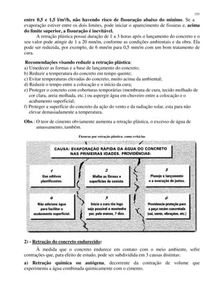 155
entre 0,5 e 1,5 l/m²/h, não havendo risco de fissuração abaixo do mínimo. Se a
evaporação estiver entre os dois limites, pode iniciar o aparecimento de fissuras e, acima
do limite superior, a fissuração é inevitável.
A retração plástica possui duração de 1 a 3 horas após o lançamento do concreto e o
seu valor pode atingir de 1 a 20 mm/m, conforme as condições ambientais e da obra. Ela
pode ser reduzida, por exemplo, de 6 mm/m para 0,5 mm/m com um bom tratamento de
cura.
Recomendações visando reduzir a retração plástica:
a) Umedecer as formas e a base de lançamento do concreto;
b) Reduzir a temperatura do concreto em tempo quente;
c) Evitar temperaturas elevadas do concreto, muito acima da ambiental;
d) Reduzir o tempo entre a colocação e o início da cura;
e) Proteger o concreto com coberturas temporárias (membrana de cura, tecido molhado de
cor clara, areia molhada, etc.) ou aspergir água em chuveiro entre a colocação e o
acabamento superficial;
f) Proteger a superfície do concreto da ação do vento e da radiação solar, esta para não
elevar demasiadamente a temperatura.
Obs.: O teor de cimento obviamente aumenta a retração plástica, o excesso de água de
amassamento, também.
Fissuras por retração plástica: como evitá-las
2) - Retração do concreto endurecido:
À medida que o concreto endurece em contato com o meio ambiente, sofre
contrações que, para efeito de estudo, pode ser subdividida em 3 causas distintas:
a) Retração química ou autógena, decorrente da contração de volume que
experimenta a água combinada quimicamente com o cimento.
 