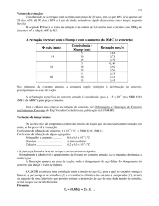 158
Valores da retração:
Considerando-se a retração total ocorrida num prazo de 20 anos, tem-se que 40% dela aparece até
28 dias, 60% até 90 dias e 80% a 1 ano de idade, notando-se rápido decréscimo com o tempo, segundo
Neville.
Já segundo Petrucci, o valor da retração é da ordem de 0,4 mm/m num concreto com 300kg de
cimento / m³ e relação A/C de 0,5.
A retração decresce com o Slump e com o aumento do DMC do concreto:
ΦΦΦΦ máx (mm)
Consistência -
Slump (cm)
Retração mm/m
19
5
10
15
0,63
0,71
0,79
38
5
10
15
0, 44
0,50
0,56
50
5
10
15
0,37
0,41
0,45
Nas estruturas de concreto armado, a armadura impõe restrições à deformação do concreto,
principalmente no caso de tração.
A deformação específica do concreto armado é considerada igual a 15 x 10-5
pela NBR 6118
(NB-1 da ABNT), para peças correntes.
Para o cálculo mais preciso da retração do concreto, ver Deformações e Fissuração do Concreto
em Estruturas Correntes do EngºGeraldo Cechella Isaia, publicação da UFSM-RS.
Variações de temperatura:
Os decréscimos de temperatura podem dar tensões de tração que são necessariamente tomados em
conta, se for possível a fissuração.
Coeficiente de dilatação do concreto: 1 x 10-5
/ ºC → NBR 6118 (NB-1)
Coeficiente de dilatação de alguns agregados:
Pedregulho e quartzito ............ 0,4 a 0,5 x 10-5
/ ºC
Granitos ................ .................. α intermediário
Calcário ................................... 0,2 a 0,3 x 10-5
/ ºC
- A preocupação maior deve ser sempre com as estruturas expostas.
- Normalmente é admissível o aparecimento de fissuras no concreto armado, salvo naquelas destinadas a
conter água.
A fissuração aparece na zona de tração, onde o alongamento do aço difere do alongamento do
concreto que atinge o valor de ruptura.
SALIGER estabelece uma correlação entre a tensão no aço (fa), para a qual o concreto começa a
fissurar, a porcentagem de armadura (ρ) e a resistência cilíndrica do concreto à compressão (fc), através
da equação de uma hipérbole que permite estimar a proporção de aço de uma dada tensão de trabalho,
acima da qual o concreto fissurará.
Fórmula:
fa = (0,05/ρρρρ + 2) . fc ,
 