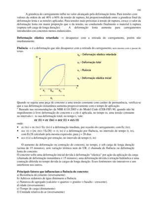 160
A grandeza do carregamento influi no valor alcançado pela deformação lenta. Para tensões com
valores da ordem de até 40% a 60% da tensão de ruptura, há proporcionalidade entre a grandeza final da
deformação lenta e as tensões aplicadas. Para tensões mais próximas à tensão de ruptura, cresce o valor da
deformação lenta em maior proporção que o da tensão, ou conduzindo finalmente o material à ruptura
(ruptura sob carga de longa duração). A deformação lenta aumenta para carregamentos
introduzidos em concretos menos endurecidos.
Deformação elástica retardada → desaparece com a retirada do carregamento, porém não
imediatamente.
Fluência → é a deformação que não desaparece com a retirada do carregamento, nem mesmo com o passar do
tempo.
Quando se sujeita uma peça de concreto a uma tensão constante com caráter de permanência, verifica-se
que a sua deformação instantânea aumenta progressivamente com o tempo de aplicação.
“ Baseado nas recomendações da NBR 6118:2003 e do Model Code (CEB-FIP) 90, quando não há
impedimento à livre deformação do concreto e a ele é aplicada, no tempo to, uma tensão constante
no intervalo t - to sua deformação total, no tempo t, vale:
ec (t) = ec (to) + ecc (t) + ecs (t)
onde:
• ec (to) = c (to) / Ec (to) é a deformação imediata, por ocasião do carregamento, com Ec (to);
• ecc (t) = [ c (to) / Ec28] (t, to) é a deformação por fluência, no intervalo de tempo (t, to),
com Ec28 calculado pela mesma expressão, para j = 28 dias
• ecs (t) é a deformação por retração, no intervalo de tempo (t, to)
O aumento da deformação ou contração do concreto, no tempo, e sob carga de longa duração
(acima de 15 minutos), sem variação térmica nem de UR, é chamada de fluência ou deformação
lenta do concreto.
O concreto sofre uma deformação inicial devida à deformação “elástica” por ação da aplicação da carga
(chamada de deformação instantânea < 15 minutos), uma deformação devida à retração hidráulica e uma
contração diferida no tempo devida às cargas de longa duração. Esses fenômenos são interativos e uns
interferem nos outros.
Principais fatores que influenciam a fluência do concreto:
a) Resistência do cimento (inversamente)
b) Aditivos redutores de água diminuem a fluência
c) Natureza do agregado (calcário→ quartzo→ granito→ basalto - crescente).
d) idade (inversamente)
e) Tempo de carga (diretamente)
f) Umidade relativa do ar (inversamente)
 