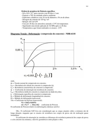 161
Ordem de grandeza da Fluência específica:
- 0,6 a 0,8 x 10-3
para concreto com 90 dias a 1 ano
- Exposto a 70% de umidade relativa ambiente
- Espécimes cilíndricos com 10 cm de diâmetro e 36 cm de altura
- Dosagem de cimento de 325 kg / m³
- Relação A/C de 0,59
- Cura por 28 dias em atmosfera saturada e 21ºC de temperatura
- Suportando uma tensão aplicada de 5,6 MPa após os 28 dias
- Temperatura a que foram realizados os ensaios : 21ºC
Diagrama Tensão - Deformação: (compressão do concreto) - NBR-6118
onde,
σc = Tensão normal de compressão no concreto;
fCD = Resistência de cálculo do concreto à compressão (γ);
fck = Resistência característica do concreto à compressão;
γc = Coeficiente de minoração da resistência do concreto;
fcmj = Resistência média do concreto à compressão na idade de j dias;
εc = Deformação específica do concreto à compressão;
EC = Módulo de deformação longitudinal do concreto;
Gc = Módulo de deformação transversal;
1/m = Coeficiente de Poisson (transversal);
Gc = 0,42 a 0,44 Ec
m = 5 a 7 ∴∴∴∴ 1/m ≅≅≅≅ 0,2 coeficiente de Poisson
O coeficiente de Poisson relativo às deformações elásticas será 0,2.
Obs.: O coeficiente 0,85 leva em consideração que as cargas atuantes sobre a estrutura são de
longa duração, enquanto que os ensaios de resistência nos corpos de prova são de realização quase
instantânea.
O coeficiente de minoração γc considera as diferenças de resistência potencial dos corpos de prova
e a do concreto da estrutura, e desvios geométricos entre projeto e obra.
 