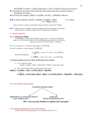 165
[O Ca(OH)2 é solúvel- 1,23g/l na água pura-] + CO2 CaCO3 (eflorescências brancas)
B Geração de sais solúveis de cálcio tais como cloreto de cálcio, acetato de cálcio e
bicarbonato de Cálcio.
B I Cloreto de amônia: 2NH4Cl + Ca(OH)2 CaCl2 + 2NH4OH (solúveis)
B II Ácido carbônico: H2CO3 + Ca(OH)2 CaCO3 + 2H2O solúvel
+ CO2 + H2O Ca(HCO3)2
Águas com pH < 7, perigo de concentrações danosas de CO2 na mesma (até 150mg/l)
B III Ataque por íons de magnésio. Formam-se hidratos de silicato de magnésio, deslocando o
cálcio, com isso, < resistência porque silicato de magnésio não é cimentício.
C Reações expansivas:
C I Ataque por Sulfato
A contaminação com SO4 torna-se perigosa a partir de 0,1 % no solo ou de 150mg/l na
água. Se, > 0,5% de sulfato solúvel no solo ou 2000mg/l na água, pode haver sérios efeitos.
Gipsita no solo (0,01% a 0, 05% em SO4) inofensiva.
C3A > 5% no cimento a > parte será monossulfato = 183 .. HSCAC
C3A> 8% no cimento haverá o hidrato 183 .. HCHAC
183 .. HSCAC + CH + 2 S + 13H 323 .3. HSCAC
Havendo CH disponível,
183 .. HCHAC + CH + 3 S + 11H 323 .3. HSCAC
A formação de gipsita por troca de cátions também pode causar expansão:
a) Na+
na solução de sulfato
Na2SO4 + Ca(OH)2 + 2H2O CaSO4.2H2O + 2NaOH ; (mantém alto o pH)
b) Mg++
na solução de sulfato (menor pH ; ataque mais severo)
MgSO4 + Ca(OH)2 + 2H2 CaSO4.2H2O + Mg(OH)2
ou
3 MgSO4 + 3CaO.2SiO2.3H2O + 8H2O 3(CaSO4.2H2O) + 3Mg(OH)2 + 2SiO2.H2O
C II RAA (Reação Álcali-Agregado)
CONCRETO EM MEIO ÚMIDO
HIDRÓXIDOS ALCALINOS DO CIMENTO AGREGADO
(Na2O + 0,658K2O ≥≥≥≥0,6%) POTENCIALMENTE REATIVO
Obs.: visto com mais detalhes no capítulo sobre agregados
C III Hidratação Retardada de CaO e MgO Cristalinos
Controle: MgO (cristais de periclásio) ≤ 6% no cimento e CaO livre ≤ 1%
 