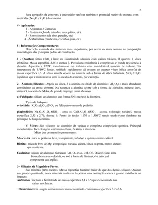 17
Para agregados de concreto, é necessário verificar também o potencial reativo do mineral com
os álcalis ( Na O e K O2 2 ) do cimento.
4 - Aplicações:
1 - Alvenarias e Cantarias
2 - Pavimentação (de estradas, ruas, pátios, etc)
3 - Revestimentos (de piso, paredes, etc)
4 - Acabamentos (banheiros, cozinhas, pias, etc)
5 - Informações Complementares:
Descrição resumida dos minerais mais importantes, por serem os mais comuns na composição
mineralógica das principais pedras de construção:
1 - Quartzo: Sílica (SiO2 ) livre ou constituindo silicatos com óxidos básicos. O quartzo é sílica
cristalina. Massa específica 2,65 e dureza 7. Possui alta resistência à compressão e grande resistência à
abrasão. Aquecido a 870ºC transforma-se em tridimita com considerável aumento de volume. Na
temperatura de 1.710ºC funde; resfriado rapidamente dá origem ao quartzo vítreo (sílica amorfa) de
massa específica 2,3. A sílica amorfa ocorre na natureza sob a forma de sílica hidratada, SiO H O2 22.
(opalina), que é muito reativa com os álcalis do cimento, por exemplo.
2 - Alumino-Silicatos: Depois da sílica, é a alumina ou óxido de alumínio ( Al O2 3 ) o mais abundante
constituinte da crosta terrestre. Na natureza a alumina ocorre sob a forma de córindon, mineral duro,
dureza 9 na escala de Mohs, de grande emprego como abrasivo.
a) Feldspato: silicato de alumínio que forma 50% em peso da litosfera.
Tipos de feldspato:
ortoclásio: K O Al O SiO2 2 3 26. . ou feldspato comum de potássio
plagioclásio: Na O Al O SiO2 2 3 26. . - albita ou CaO Al O SiO. .2 3 26 - anortita. Coloração variável, massa
específica 2,55 a 2,76, dureza 6. Ponto de fusão: 1.170 a 1.550ºC sendo usado como fundente na
produção de louça cerâmica.
b) Micas: São silicatos de alumínio de variada e complexa composição química. Principal
característica: fácil clivagem em lâminas finas, flexíveis e elásticas.
Micas que ocorrem frequentemente:
Muscovita mica de potássio, leve, transparente, infusível e quimicamente estável.
Biotita: mica de ferro de Mg; composição variada, escura, cinza ou preta, menos durável
que a anterior.
Caulinita: silicato de alumínio hidratado ( Al O Sio H O2 3 2 22 2. . ). Ocorre como terra
frouxa branca ou colorida, ou sob a forma de lâminas, é o principal
componente das argilas.
3 - Silicatos de Magnésio e Ferro:
São minerais preto-escuros. Massa específica bastante maior do que dos demais silicato. Quando
em grande quantidade, esses minerais conferem às pedras uma coloração escura e grande resistência ao
impacto.
Anfibólios : incluem a hornblenda de massa específica 3,1 a 3,5 que é encontrada nas
rochas vulcânicas.
Piroxênios: têm a augita como mineral mais encontrado, com massa específica 3,2 a 3,6.
 