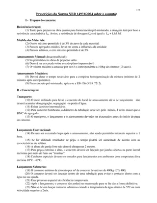173
Prescrições da Norma NBR 14931/2004 sobre o assunto:
I - Preparo do concreto:
Resistência (traço):
(1) Tanto para preparo na obra quanto para fornecimento pré-misturado, a dosagem terá por base a
resistência característica fck. Assim, a resistência de dosagem fcj será igual a fck + 1,65 Sd.
Medida dos Materiais:
(2) O erro máximo permitido é de 3% do peso de cada material.
(3) Para os agregados miúdos, levar em conta a influência da umidade
(4) Para os aditivos, o erro máximo permitido é de 5%
Amassamento Manual (desaconselhável):
(5) Só permitido em obras de pequeno vulto
(6) Deverá ser executado sobre estrado plano impermeável.
(7) O volume máximo a amassar por vez é o correspondente a 100kg de cimento ( 2 sacos).
Amassamento Mecânico:
(8) Deverá durar o tempo necessário para a completa homogeneização da mistura (mínimo de 2
minutos após carregamento).
(9) Para concreto pré-misturado, aplica-se a EB-136 (NBR 7212).
II - Concretagem:
Transporte:
(10) O meio utilizado para levar o concreto do local de amassamento até o de lançamento não
deverá acarretar desagregação, segregação ou perda d’água.
(11) Evitar depósito intermediário.
(12) Para concreto bombeado, o diâmetro da tubulação deve ser, pelo menos, 4 vezes maior que o
DMC do agregado.
(13) O transporte, o lançamento e o adensamento deverão ser executados antes do início de pega
do cimento.
Lançamento Convencional:
(14) Deverá ser executado logo após o amassamento, não sendo permitido intervalo superior a 1
hora.
(15) Se for utilizado retardador de pega, o tempo poderá ser aumentado de acordo com as
características do aditivo.
(16) A altura de queda livre não deverá ultrapassar 2 metros.
(17) Para peças estreitas e altas, o concreto deverá ser lançado por janelas abertas na parte lateral
da forma por meio de funis ou “trombas”.
(18) Cuidados especiais devem ser tomados para lançamentos em ambientes com temperatura fora
da faixa 10°C - 40°C.
Lançamento Submerso:
(19) O consumo mínimo de cimento por m³ de concreto deverá ser de 400kg (C ≥ 400)
(20) O concreto deverá ser lançado dentro de uma tubulação para evitar o contacto direto com a
água na sua queda.
(21) Usar processo especial de eficiência comprovada.
(22) Após o lançamento, o concreto não poderá ser manuseado para se lhe dar a forma definitiva.
(23) Não se deverá lançar concreto submerso estando a temperatura da água abaixo de 5°C ou com
velocidade superior a 2m/s.
 