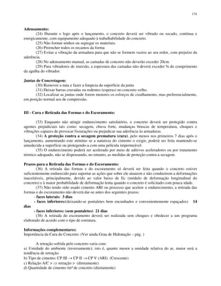 174
Adensamento:
(24) Durante e logo após o lançamento, o concreto deverá ser vibrado ou socado, contínua e
energicamente, com equipamento adequado à trabalhabilidade do concreto.
(25) Não formar ninhos ou segregar os materiais.
(26) Preencher todos os recantos da forma
(27) Evitar a vibração da armadura para que não se formem vazios ao seu redor, com prejuízo da
aderência.
(28) No adensamento manual, as camadas de concreto não deverão exceder 20cm.
(29) Para vibradores de imersão, a espessura das camadas não deverá exceder ¾ do comprimento
da agulha do vibrador.
Juntas de Concretagem:
(30) Remover a nata e fazer a limpeza da superfície da junta
(31) Deixar barras cravadas ou redentes (esperas) no concreto velho.
(32) Localizar as juntas onde forem menores os esforços de cisalhamento, mas preferencialmente,
em posição normal aos de compressão.
III - Cura e Retirada das Formas e do Escoramento:
(33) Enquanto não atingir endurecimento satisfatório, o concreto deverá ser protegido contra
agentes prejudiciais tais como: secagem, chuva forte, mudanças bruscas de temperatura, choques e
vibrações capazes de provocar fissurações ou prejudicar sua aderência às armaduras.
(34) A proteção contra a secagem prematura (cura), pelo menos nos primeiros 7 dias após o
lançamento, aumentando este mínimo se a natureza do cimento o exigir, poderá ser feita mantendo-se
umedecida a superfície ou protegendo-a com uma película impermeável.
(35) O endurecimento poderá ser acelerado por meio de aditivos aceleradores ou por tratamento
térmico adequado, não se dispensando, no entanto, as medidas de proteção contra a secagem.
Prazos para a Retirada das Formas e do Escoramento:
(36) A retirada das formas e do escoramento só deverá ser feita quando o concreto estiver
suficientemente endurecido para suportar as ações que sobre ele atuarem e não conduzirem a deformações
inaceitáveis, principalmente, devido ao valor baixo de Ec (módulo de deformação longitudinal do
concreto) e à maior probabilidade de deformação lenta quando o concreto é solicitado com pouca idade.
(37) Não tendo sido usado cimento ARI ou processo que acelere o endurecimento, a retirada das
formas e do escoramento não deverá dar-se antes dos seguintes prazos:
- faces laterais: 3 dias
- faces inferiores:(deixando-se pontaletes bem encunhados e convenientemente espaçados) 14
dias
- faces inferiores: (sem pontaletes) 21 dias
(38) A retirada do escoramento deverá ser realizada sem choques e obedecer a um programa
elaborado de acordo com o tipo de estrutura.
Informações complementares:
Importância da Cura do Concreto: (Ver ainda Grau de Hidratação – pág. )
A retração sofrida pelo concreto varia com:
a) Umidade do ambiente (inversamente); isto é, quanto menor a umidade relativa do ar, maior será a
tendência de retração.
b) Tipo de cimento: CP III → CP II → CP V (ARI) (Crescente)
c) Relação A/C > retração > (diretamente)
d) Quantidade de cimento /m³ de concreto (diretamente)
 
