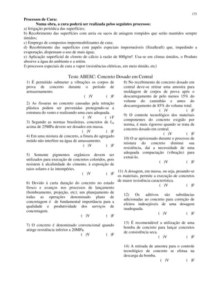 175
Processos de Cura:
Numa obra, a cura poderá ser realizada pelos seguintes processos:
a) Irrigação periódica das superfícies;
b) Recobrimento das superfícies com areia ou sacos de aniagem rompidos que serão mantidos sempre
úmidos;
c) Emprego de compostos impermeabilizantes de cura;
d) Recobrimento das superfícies com papéis especiais impermeáveis (Sizalkraft) que, impedindo a
evaporação, dispensam o uso de mais água;
e) Aplicação superficial de cloreto de cálcio à razão de 800g/m². Usa-se em climas úmidos, o Produto
absorve a água do ambiente e a retém.
f) processos especiais de cura a vapor (resistências elétricas, em meio úmido, etc)
Teste ABESC: Concreto Dosado em Central
1) É permitido submeter a vibrações os corpos de
prova de concreto durante o período de
armazenamento.
( )V ( )F
2) As fissuras no concreto causadas pela retração
plástica podem ser prevenidas protegendo-se a
estrutura do vento e realizando uma cura adequada.
( )V ( ) F
3) Segundo as normas brasileiras, concretos de fck
acima de 25MPa devem ser dosados em massa.
( )V ( )F
4) Em uma mistura de concreto, a finura do agregado
miúdo não interfere na água de amassamento.
( )V ( )F
5) Somente pigmentos orgânicos devem ser
utilizados para execução de concretos coloridos, pois
resistem à alcalinidade do cimento, à exposição de
raios solares e às intempéries.
( )V ( )F
6) Devido à curta duração do concreto no estado
fresco e avanços nos processos de lançamento
(bombeamento, projeção, etc); um planejamento de
todas as operações denominado plano de
concretagem é de fundamental importância para a
qualidade e produtividade dos serviços de
concretagem.
( )V ( )F
7) O concreto é denominado convencional quando
atinge resistência inferior a 20MPa.
( )V ( )F
8) No recebimento de concreto dosado em
central deve-se retirar uma amostra para
moldagem de corpos de prova após o
descarregamento de pelo menos 15% do
volume do caminhão e antes do
descarregamento de 85% do volume total.
( )V ( )F
9) O controle tecnológico dos materiais
componentes do concreto exigido por
norma, é mais rigoroso quando se trata de
concreto dosado em central.
( )V ( )F
10) O ar aprisionado durante o processo de
mistura do concreto diminui sua
resistência, daí a necessidade de uma
adequada compactação (vibração) para
extraí-lo.
( )V ( )F
11) A dosagem, em massa, ou seja, pesando-se
os materiais, permite a execução de concretos
de maior resistência característica.
( )V ( )F
12) Os aditivos são substâncias
adicionadas ao concreto para correção de
efeitos indesejáveis de uma dosagem
inadequada.
( )V ( )F
13) É recomendável a utilização de uma
bomba de concreto para lançar concretos
de consistência seca.
( )V ( )F
14) A retirada de amostra para o controle
tecnológico de concreto se efetua na
descarga da bomba.
( )V ( )F
 