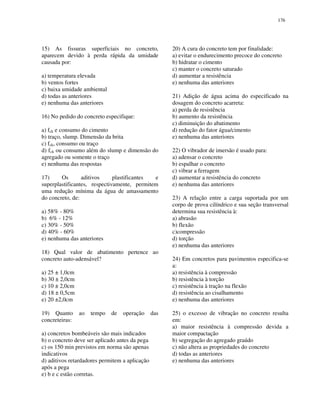 176
15) As fissuras superficiais no concreto,
aparecem devido à perda rápida da umidade
causada por:
a) temperatura elevada
b) ventos fortes
c) baixa umidade ambiental
d) todas as anteriores
e) nenhuma das anteriores
16) No pedido do concreto especifique:
a) fck e consumo do cimento
b) traço, slump. Dimensão da brita
c) fck, consumo ou traço
d) fck ou consumo além do slump e dimensão do
agregado ou somente o traço
e) nenhuma das respostas
17) Os aditivos plastificantes e
superplastificantes, respectivamente, permitem
uma redução mínima da água de amassamento
do concreto, de:
a) 58% - 80%
b) 6% - 12%
c) 30% - 50%
d) 40% - 60%
e) nenhuma das anteriores
18) Qual valor de abatimento pertence ao
concreto auto-adensável?
a) 25 ± 1,0cm
b) 30 ± 2,0cm
c) 10 ± 2,0cm
d) 18 ± 0,5cm
e) 20 ±2,0cm
19) Quanto ao tempo de operação das
concreteiras:
a) concretos bombeáveis são mais indicados
b) o concreto deve ser aplicado antes da pega
c) os 150 min previstos em norma são apenas
indicativos
d) aditivos retardadores permitem a aplicação
após a pega
e) b e c estão corretas.
20) A cura do concreto tem por finalidade:
a) evitar o endurecimento precoce do concreto
b) hidratar o cimento
c) manter o concreto saturado
d) aumentar a resistência
e) nenhuma das anteriores
21) Adição de água acima do especificado na
dosagem do concreto acarreta:
a) perda de resistência
b) aumento da resistência
c) diminuição do abatimento
d) redução do fator água/cimento
e) nenhuma das anteriores
22) O vibrador de imersão é usado para:
a) adensar o concreto
b) espalhar o concreto
c) vibrar a ferragem
d) aumentar a resistência do concreto
e) nenhuma das anteriores
23) A relação entre a carga suportada por um
corpo de prova cilíndrico e sua seção transversal
determina sua resistência à:
a) abrasão
b) flexão
c)compressão
d) torção
e) nenhuma das anteriores
24) Em concretos para pavimentos especifica-se
a:
a) resistência à compressão
b) resistência à torção
c) resistência à tração na flexão
d) resistência ao cisalhamento
e) nenhuma das anteriores
25) o excesso de vibração no concreto resulta
em:
a) maior resistência à compressão devida a
maior compactação
b) segregação do agregado graúdo
c) não altera as propriedades do concreto
d) todas as anteriores
e) nenhuma das anteriores
 