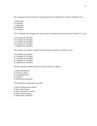 177
26) A migração de parte da água de amassamento para a superfície do concreto é definida como:
a) percolação
b) separação
c) segregação
d) infiltração
e) exsudação
27) As condições de moldagem de corpos de prova cilíndricos de dimensões base (D) igual a 15, são:
a) 4 camadas de 30 golpes
b) 3 camadas de 25 golpes
c) 3 camadas de 30 golpes
d) 4 camadas de 25 golpes
e) nenhuma das anteriores
28) o número de camadas e golpes necessários para execução do “slump-test” são:
a) 4 camadas de 30 golpes
b) 3 camadas de 25 golpes
c) 3 camadas de 30 golpes
d) 4 camadas de 25 golpes
e) nenhuma das anteriores
29) Para retardar o tempo de pega do concreto utiliza-se o aditivo:
a) impermeabilizante
b) cloreto de cálcio
c) incorporador de ar
d) expansor
e) nenhuma das anteriores
30) É permitida a aplicação do concreto:
a) após a hidratação do cimento
b) após o fim da pega
c) cinco horas após a mistura
d) após o início da pega
e) nenhuma das anteriores
 