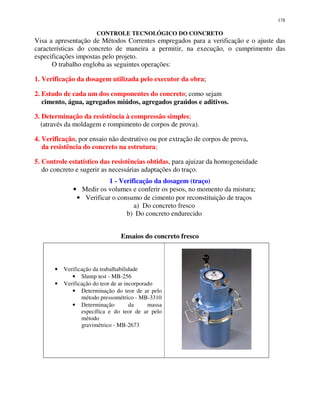 178
CONTROLE TECNOLÓGICO DO CONCRETO
Visa a apresentação de Métodos Correntes empregados para a verificação e o ajuste das
características do concreto de maneira a permitir, na execução, o cumprimento das
especificações impostas pelo projeto.
O trabalho engloba as seguintes operações:
1. Verificação da dosagem utilizada pelo executor da obra;
2. Estudo de cada um dos componentes do concreto; como sejam
cimento, água, agregados miúdos, agregados graúdos e aditivos.
3. Determinação da resistência à compressão simples;
(através da moldagem e rompimento de corpos de prova).
4. Verificação, por ensaio não destrutivo ou por extração de corpos de prova,
da resistência do concreto na estrutura;
5. Controle estatístico das resistências obtidas, para ajuizar da homogeneidade
do concreto e sugerir as necessárias adaptações do traço.
1 - Verificação da dosagem (traço)
• Medir os volumes e conferir os pesos, no momento da mistura;
• Verificar o consumo de cimento por reconstituição de traços
a) Do concreto fresco
b) Do concreto endurecido
Ensaios do concreto fresco
• Verificação da trabalhabilidade
• Slump test - MB-256
• Verificação do teor de ar incorporado
• Determinação do teor de ar pelo
método pressométrico - MB-3310
• Determinação da massa
específica e do teor de ar pelo
método
gravimétrico - MB-2673
 