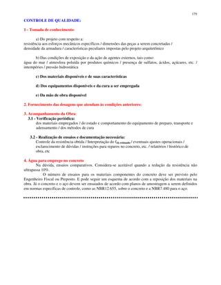 179
CONTROLE DE QUALIDADE:
1 - Tomada de conhecimento:
a) Do projeto com respeito a:
resistência aos esforços mecânicos específicos / dimensões das peças a serem concretadas /
densidade da armadura / características peculiares impostas pelo projeto arquitetônico
b) Das condições de exposição e da ação de agentes externos, tais como:
água do mar / atmosfera poluída por produtos químicos / presença de sulfatos, ácidos, açúcares, etc. /
intempéries / pressão hidrostática
c) Dos materiais disponíveis e de suas características
d) Dos equipamentos disponíveis e da cura a ser empregada
e) Da mão de obra disponível
2. Fornecimento das dosagens que atendam às condições anteriores:
3. Acompanhamento da Obra:
3.1 - Verificação periódica:
dos materiais empregados / do estado e comportamento do equipamento de preparo, transporte e
adensamento / dos métodos de cura
3.2 - Realização de ensaios e documentação necessária:
Controle da resistência obtida / Interpretação do fck estimado / eventuais ajustes operacionais /
esclarecimento de dúvidas / instruções para reparos no concreto, etc. / relatórios / histórico de
obra, etc
4. Água para emprego no concreto
Na dúvida, ensaios comparativos. Considera-se aceitável quando a redução da resistência não
ultrapassa 10%.
O número de ensaios para os materiais componentes do concreto deve ser previsto pelo
Engenheiro Fiscal ou Preposto. E pode seguir um esquema de acordo com a reposição dos materiais na
obra. Já o concreto e o aço devem ser ensaiados de acordo com planos de amostragem a serem definidos
em normas específicas de controle, como as NBR12.655, sobre o concreto e a NBR7.480 para o aço.
 